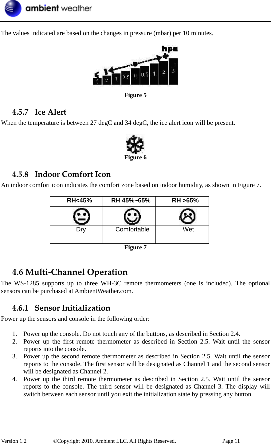  Version 1.2     ©Copyright 2010, Ambient LLC. All Rights Reserved.        Page 11  The values indicated are based on the changes in pressure (mbar) per 10 minutes.    Figure 5 4.5.7 IceAlertWhen the temperature is between 27 degC and 34 degC, the ice alert icon will be present.   Figure 6 4.5.8 IndoorComfortIconAn indoor comfort icon indicates the comfort zone based on indoor humidity, as shown in Figure 7.  RH&lt;45%  RH 45%~65% RH &gt;65%     Dry Comfortable  Wet Figure 7  4.6Multi‐ChannelOperationThe WS-1285 supports up to three WH-3C remote thermometers (one is included). The optional sensors can be purchased at AmbientWeather.com. 4.6.1 SensorInitializationPower up the sensors and console in the following order:  1. Power up the console. Do not touch any of the buttons, as described in Section 2.4. 2. Power up the first remote thermometer as described in Section 2.5. Wait until the sensor reports into the console. 3. Power up the second remote thermometer as described in Section 2.5. Wait until the sensor reports to the console. The first sensor will be designated as Channel 1 and the second sensor will be designated as Channel 2. 4. Power up the third remote thermometer as described in Section 2.5. Wait until the sensor reports to the console. The third sensor will be designated as Channel 3. The display will switch between each sensor until you exit the initialization state by pressing any button. 