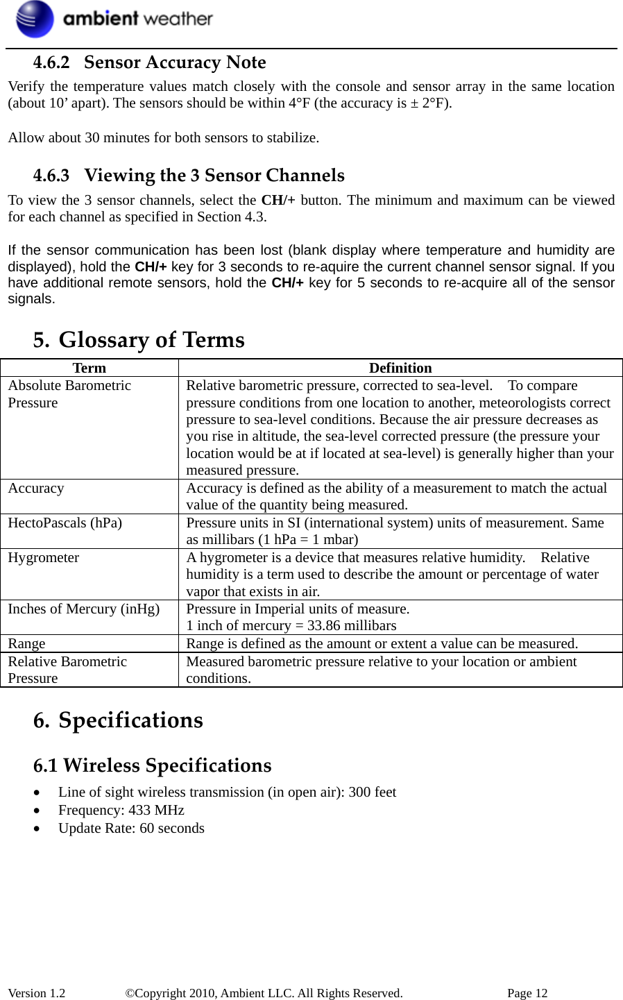  Version 1.2     ©Copyright 2010, Ambient LLC. All Rights Reserved.        Page 12 4.6.2 SensorAccuracyNoteVerify the temperature values match closely with the console and sensor array in the same location (about 10’ apart). The sensors should be within 4°F (the accuracy is ± 2°F).  Allow about 30 minutes for both sensors to stabilize. 4.6.3 Viewingthe3SensorChannelsTo view the 3 sensor channels, select the CH/+ button. The minimum and maximum can be viewed for each channel as specified in Section 4.3.  If the sensor communication has been lost (blank display where temperature and humidity are displayed), hold the CH/+ key for 3 seconds to re-aquire the current channel sensor signal. If you have additional remote sensors, hold the CH/+ key for 5 seconds to re-acquire all of the sensor signals. 5. GlossaryofTermsTerm Definition Absolute Barometric Pressure  Relative barometric pressure, corrected to sea-level.    To compare pressure conditions from one location to another, meteorologists correct pressure to sea-level conditions. Because the air pressure decreases as you rise in altitude, the sea-level corrected pressure (the pressure your location would be at if located at sea-level) is generally higher than your measured pressure. Accuracy  Accuracy is defined as the ability of a measurement to match the actual value of the quantity being measured. HectoPascals (hPa)  Pressure units in SI (international system) units of measurement. Same as millibars (1 hPa = 1 mbar) Hygrometer  A hygrometer is a device that measures relative humidity.    Relative humidity is a term used to describe the amount or percentage of water vapor that exists in air. Inches of Mercury (inHg)  Pressure in Imperial units of measure. 1 inch of mercury = 33.86 millibars Range  Range is defined as the amount or extent a value can be measured. Relative Barometric Pressure  Measured barometric pressure relative to your location or ambient conditions.  6. Specifications6.1WirelessSpecifications• Line of sight wireless transmission (in open air): 300 feet • Frequency: 433 MHz • Update Rate: 60 seconds 