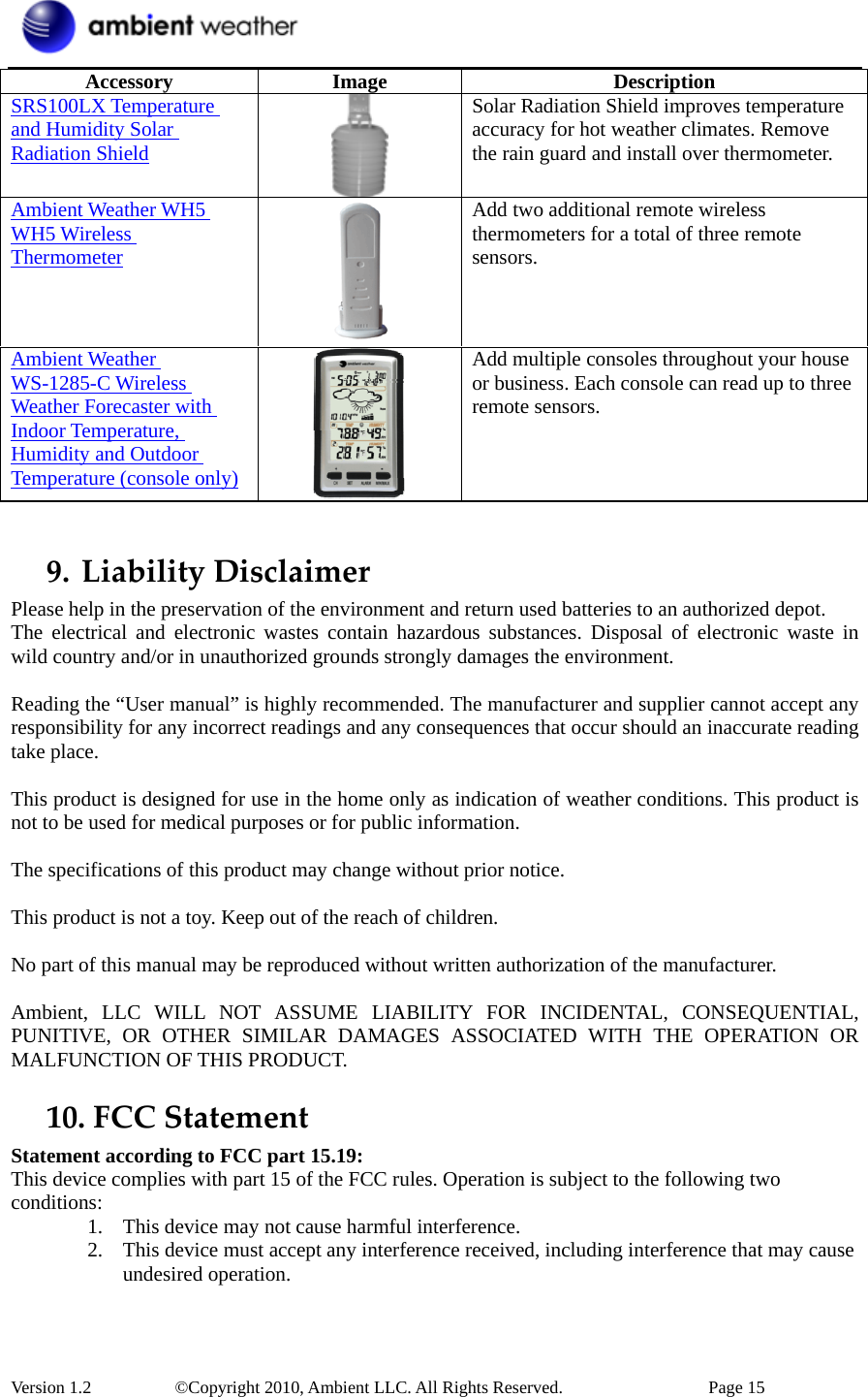  Version 1.2     ©Copyright 2010, Ambient LLC. All Rights Reserved.        Page 15 Accessory Image  Description SRS100LX Temperature and Humidity Solar Radiation Shield  Solar Radiation Shield improves temperature accuracy for hot weather climates. Remove the rain guard and install over thermometer. Ambient Weather WH5 WH5 Wireless Thermometer  Add two additional remote wireless thermometers for a total of three remote sensors. Ambient Weather WS-1285-C Wireless Weather Forecaster with Indoor Temperature, Humidity and Outdoor Temperature (console only)  Add multiple consoles throughout your house or business. Each console can read up to three remote sensors.  9. LiabilityDisclaimerPlease help in the preservation of the environment and return used batteries to an authorized depot.   The electrical and electronic wastes contain hazardous substances. Disposal of electronic waste in wild country and/or in unauthorized grounds strongly damages the environment.  Reading the “User manual” is highly recommended. The manufacturer and supplier cannot accept any responsibility for any incorrect readings and any consequences that occur should an inaccurate reading take place.  This product is designed for use in the home only as indication of weather conditions. This product is not to be used for medical purposes or for public information.  The specifications of this product may change without prior notice.  This product is not a toy. Keep out of the reach of children.  No part of this manual may be reproduced without written authorization of the manufacturer.  Ambient, LLC WILL NOT ASSUME LIABILITY FOR INCIDENTAL, CONSEQUENTIAL, PUNITIVE, OR OTHER SIMILAR DAMAGES ASSOCIATED WITH THE OPERATION OR MALFUNCTION OF THIS PRODUCT. 10. FCCStatementStatement according to FCC part 15.19:   This device complies with part 15 of the FCC rules. Operation is subject to the following two conditions:  1. This device may not cause harmful interference.   2. This device must accept any interference received, including interference that may cause undesired operation.    