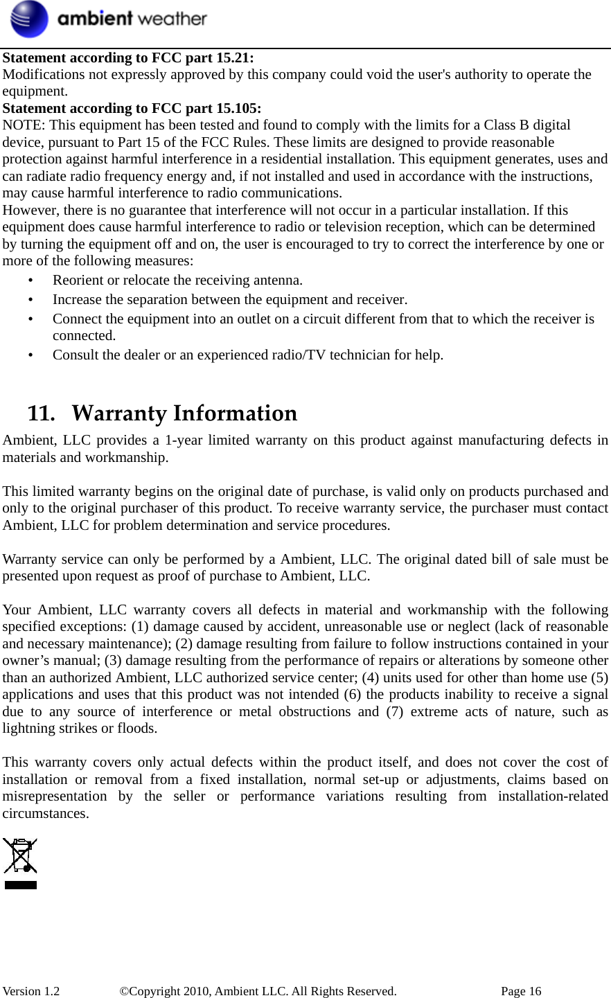  Version 1.2     ©Copyright 2010, Ambient LLC. All Rights Reserved.        Page 16 Statement according to FCC part 15.21:   Modifications not expressly approved by this company could void the user&apos;s authority to operate the equipment. Statement according to FCC part 15.105:   NOTE: This equipment has been tested and found to comply with the limits for a Class B digital device, pursuant to Part 15 of the FCC Rules. These limits are designed to provide reasonable protection against harmful interference in a residential installation. This equipment generates, uses and can radiate radio frequency energy and, if not installed and used in accordance with the instructions, may cause harmful interference to radio communications.   However, there is no guarantee that interference will not occur in a particular installation. If this equipment does cause harmful interference to radio or television reception, which can be determined by turning the equipment off and on, the user is encouraged to try to correct the interference by one or more of the following measures:   • Reorient or relocate the receiving antenna.   • Increase the separation between the equipment and receiver.   • Connect the equipment into an outlet on a circuit different from that to which the receiver is connected.  • Consult the dealer or an experienced radio/TV technician for help.    11. WarrantyInformationAmbient, LLC provides a 1-year limited warranty on this product against manufacturing defects in materials and workmanship.  This limited warranty begins on the original date of purchase, is valid only on products purchased and only to the original purchaser of this product. To receive warranty service, the purchaser must contact Ambient, LLC for problem determination and service procedures.    Warranty service can only be performed by a Ambient, LLC. The original dated bill of sale must be presented upon request as proof of purchase to Ambient, LLC.  Your Ambient, LLC warranty covers all defects in material and workmanship with the following specified exceptions: (1) damage caused by accident, unreasonable use or neglect (lack of reasonable and necessary maintenance); (2) damage resulting from failure to follow instructions contained in your owner’s manual; (3) damage resulting from the performance of repairs or alterations by someone other than an authorized Ambient, LLC authorized service center; (4) units used for other than home use (5) applications and uses that this product was not intended (6) the products inability to receive a signal due to any source of interference or metal obstructions and (7) extreme acts of nature, such as lightning strikes or floods.    This warranty covers only actual defects within the product itself, and does not cover the cost of installation or removal from a fixed installation, normal set-up or adjustments, claims based on misrepresentation by the seller or performance variations resulting from installation-related circumstances.      