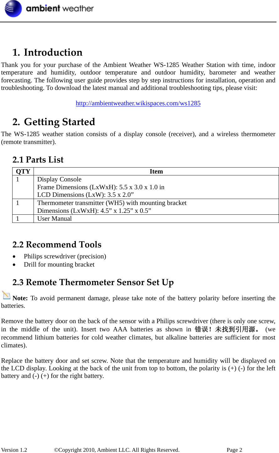  Version 1.2     ©Copyright 2010, Ambient LLC. All Rights Reserved.        Page 2   1. IntroductionThank you for your purchase of the Ambient Weather WS-1285 Weather Station with time, indoor temperature and humidity, outdoor temperature and outdoor humidity, barometer and weather forecasting. The following user guide provides step by step instructions for installation, operation and troubleshooting. To download the latest manual and additional troubleshooting tips, please visit:  http://ambientweather.wikispaces.com/ws1285 2. GettingStartedThe WS-1285 weather station consists of a display console (receiver), and a wireless thermometer (remote transmitter). 2.1PartsListQTY Item 1 Display Console Frame Dimensions (LxWxH): 5.5 x 3.0 x 1.0 in LCD Dimensions (LxW): 3.5 x 2.0” 1  Thermometer transmitter (WH5) with mounting bracket Dimensions (LxWxH): 4.5” x 1.25” x 0.5” 1 User Manual  2.2RecommendTools• Philips screwdriver (precision) • Drill for mounting bracket 2.3RemoteThermometerSensorSetUpNote: To avoid permanent damage, please take note of the battery polarity before inserting the batteries.  Remove the battery door on the back of the sensor with a Philips screwdriver (there is only one screw, in the middle of the unit). Insert two AAA batteries as shown in 错误！未找到引用源。 (we recommend lithium batteries for cold weather climates, but alkaline batteries are sufficient for most climates).  Replace the battery door and set screw. Note that the temperature and humidity will be displayed on the LCD display. Looking at the back of the unit from top to bottom, the polarity is (+) (-) for the left battery and (-) (+) for the right battery.  