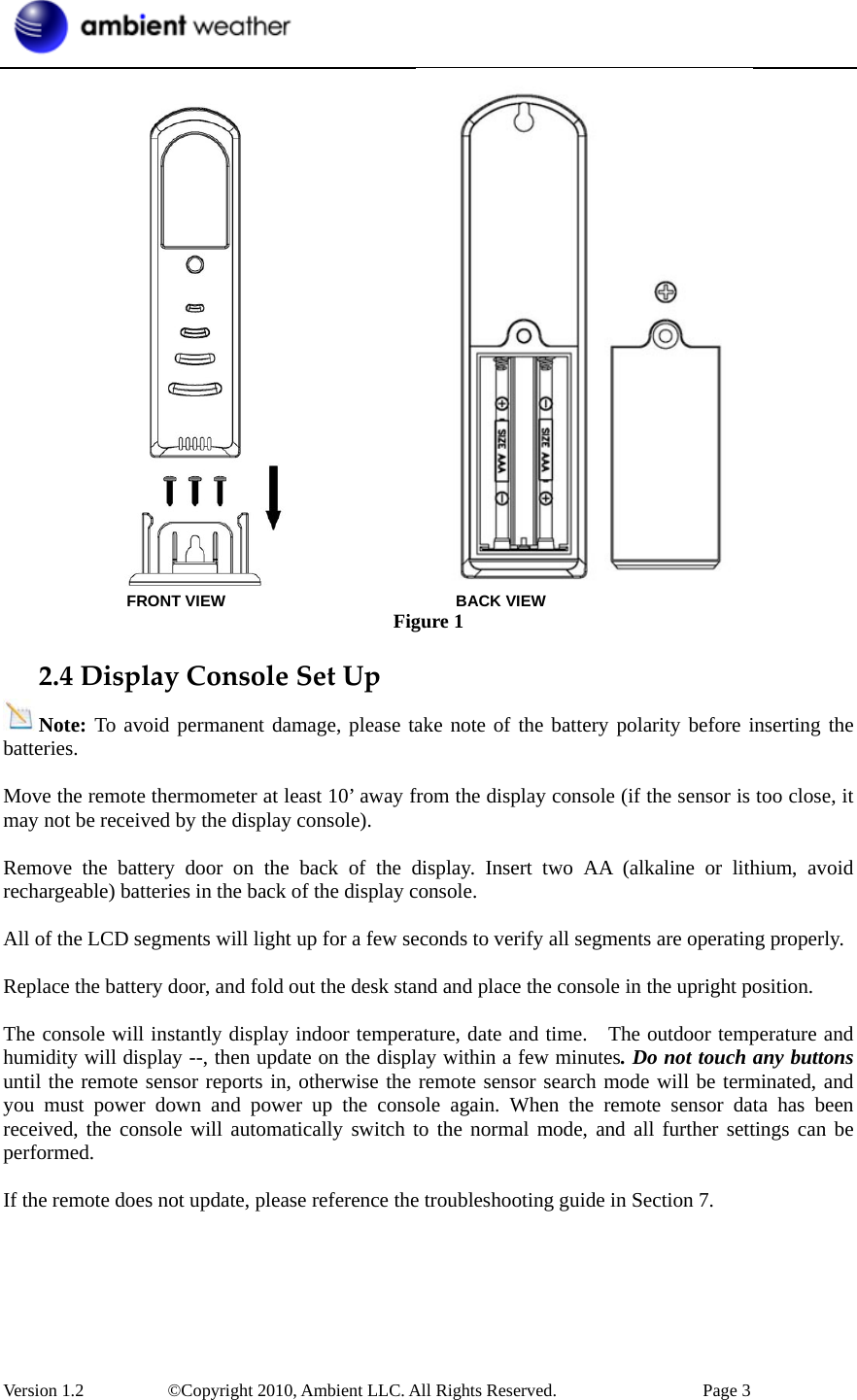  Version 1.2     ©Copyright 2010, Ambient LLC. All Rights Reserved.        Page 3                 FRONT VIEW                       BACK VIEW Figure 1 2.4DisplayConsoleSetUpNote: To avoid permanent damage, please take note of the battery polarity before inserting the batteries.  Move the remote thermometer at least 10’ away from the display console (if the sensor is too close, it may not be received by the display console).  Remove the battery door on the back of the display. Insert two AA (alkaline or lithium, avoid rechargeable) batteries in the back of the display console.  All of the LCD segments will light up for a few seconds to verify all segments are operating properly.  Replace the battery door, and fold out the desk stand and place the console in the upright position.    The console will instantly display indoor temperature, date and time.   The outdoor temperature and humidity will display --, then update on the display within a few minutes. Do not touch any buttons until the remote sensor reports in, otherwise the remote sensor search mode will be terminated, and you must power down and power up the console again. When the remote sensor data has been received, the console will automatically switch to the normal mode, and all further settings can be performed.  If the remote does not update, please reference the troubleshooting guide in Section 7.  