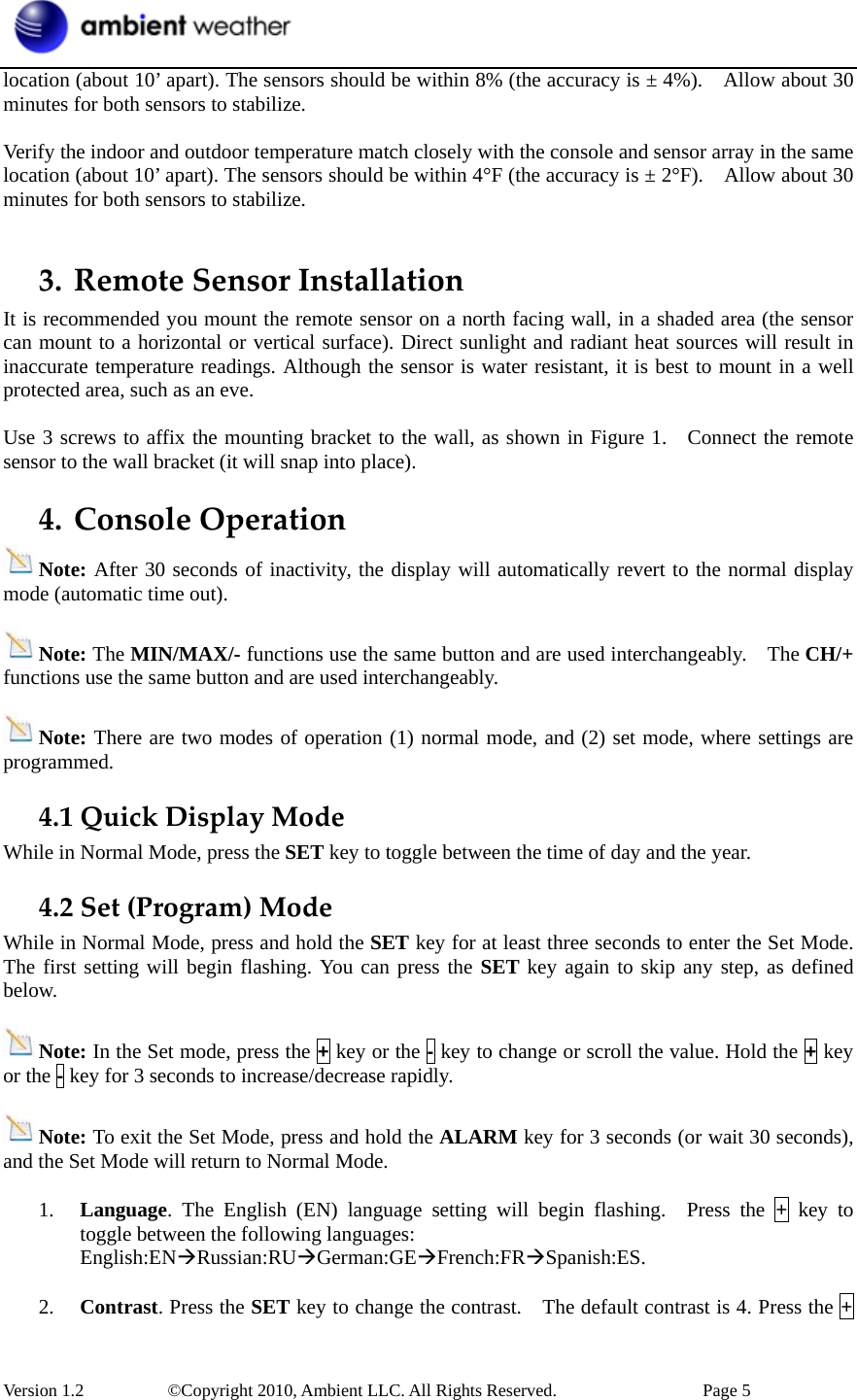  Version 1.2     ©Copyright 2010, Ambient LLC. All Rights Reserved.        Page 5 location (about 10’ apart). The sensors should be within 8% (the accuracy is ± 4%).    Allow about 30 minutes for both sensors to stabilize.  Verify the indoor and outdoor temperature match closely with the console and sensor array in the same location (about 10’ apart). The sensors should be within 4°F (the accuracy is ± 2°F).    Allow about 30 minutes for both sensors to stabilize.  3. RemoteSensorInstallationIt is recommended you mount the remote sensor on a north facing wall, in a shaded area (the sensor can mount to a horizontal or vertical surface). Direct sunlight and radiant heat sources will result in inaccurate temperature readings. Although the sensor is water resistant, it is best to mount in a well protected area, such as an eve.  Use 3 screws to affix the mounting bracket to the wall, as shown in Figure 1.    Connect the remote sensor to the wall bracket (it will snap into place). 4. ConsoleOperationNote: After 30 seconds of inactivity, the display will automatically revert to the normal display mode (automatic time out).  Note: The MIN/MAX/- functions use the same button and are used interchangeably.    The CH/+ functions use the same button and are used interchangeably.  Note: There are two modes of operation (1) normal mode, and (2) set mode, where settings are programmed. 4.1QuickDisplayModeWhile in Normal Mode, press the SET key to toggle between the time of day and the year. 4.2Set(Program)ModeWhile in Normal Mode, press and hold the SET key for at least three seconds to enter the Set Mode.   The first setting will begin flashing. You can press the SET key again to skip any step, as defined below.  Note: In the Set mode, press the + key or the - key to change or scroll the value. Hold the + key or the - key for 3 seconds to increase/decrease rapidly.    Note: To exit the Set Mode, press and hold the ALARM key for 3 seconds (or wait 30 seconds), and the Set Mode will return to Normal Mode.  1. Language. The English (EN) language setting will begin flashing.  Press the + key to toggle between the following languages: English:ENÆRussian:RUÆGerman:GEÆFrench:FRÆSpanish:ES.  2. Contrast. Press the SET key to change the contrast.    The default contrast is 4. Press the + 