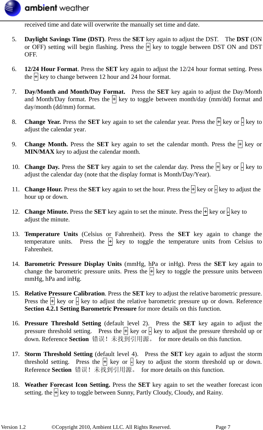  Version 1.2     ©Copyright 2010, Ambient LLC. All Rights Reserved.        Page 7 received time and date will overwrite the manually set time and date.    5. Daylight Savings Time (DST). Press the SET key again to adjust the DST.    The DST (ON or OFF) setting will begin flashing. Press the + key to toggle between DST ON and DST OFF.  6. 12/24 Hour Format. Press the SET key again to adjust the 12/24 hour format setting. Press the + key to change between 12 hour and 24 hour format.  7. Day/Month and Month/Day Format.   Press the SET key again to adjust the Day/Month and Month/Day format. Pres the + key to toggle between month/day (mm/dd) format and day/month (dd/mm) format.  8. Change Year. Press the SET key again to set the calendar year. Press the + key or - key to adjust the calendar year.  9. Change Month. Press the SET key again to set the calendar month. Press the + key or MIN/MAX key to adjust the calendar month.  10. Change Day. Press the SET key again to set the calendar day. Press the + key or - key to adjust the calendar day (note that the display format is Month/Day/Year).  11. Change Hour. Press the SET key again to set the hour. Press the + key or - key to adjust the hour up or down.  12. Change Minute. Press the SET key again to set the minute. Press the + key or - key to adjust the minute.  13. Temperature Units (Celsius or Fahrenheit). Press the SET key again to change the temperature units.  Press the + key to toggle the temperature units from Celsius to Fahrenheit.   14. Barometric Pressure Display Units (mmHg, hPa or inHg). Press the SET key again to change the barometric pressure units. Press the + key to toggle the pressure units between mmHg, hPa and inHg.  15. Relative Pressure Calibration. Press the SET key to adjust the relative barometric pressure. Press the + key or - key to adjust the relative barometric pressure up or down. Reference Section 4.2.1 Setting Barometric Pressure for more details on this function.  16. Pressure Threshold Setting (default level 2).  Press the SET key again to adjust the pressure threshold setting.  Press the + key or - key to adjust the pressure threshold up or down. Reference Section  错误！未找到引用源。 for more details on this function.  17. Storm Threshold Setting (default level 4).  Press the SET key again to adjust the storm threshold setting.  Press the + key or - key to adjust the storm threshold up or down. Reference Section  错误！未找到引用源。 for more details on this function.  18. Weather Forecast Icon Setting. Press the SET key again to set the weather forecast icon setting. the + key to toggle between Sunny, Partly Cloudy, Cloudy, and Rainy. 