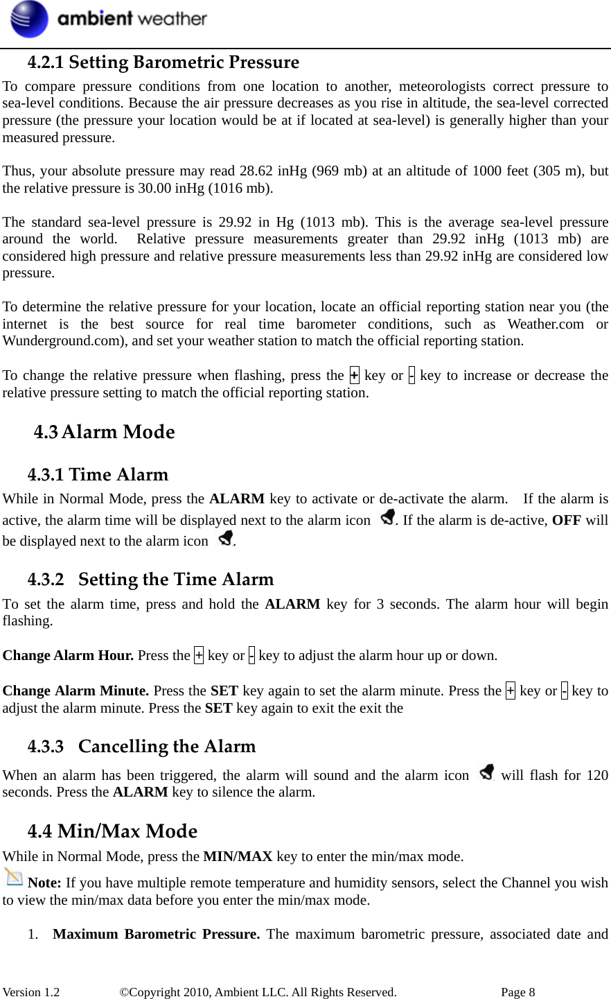  Version 1.2     ©Copyright 2010, Ambient LLC. All Rights Reserved.        Page 8 4.2.1SettingBarometricPressureTo compare pressure conditions from one location to another, meteorologists correct pressure to sea-level conditions. Because the air pressure decreases as you rise in altitude, the sea-level corrected pressure (the pressure your location would be at if located at sea-level) is generally higher than your measured pressure.  Thus, your absolute pressure may read 28.62 inHg (969 mb) at an altitude of 1000 feet (305 m), but the relative pressure is 30.00 inHg (1016 mb).  The standard sea-level pressure is 29.92 in Hg (1013 mb). This is the average sea-level pressure around the world.  Relative pressure measurements greater than 29.92 inHg (1013 mb) are considered high pressure and relative pressure measurements less than 29.92 inHg are considered low pressure.  To determine the relative pressure for your location, locate an official reporting station near you (the internet is the best source for real time barometer conditions, such as Weather.com or Wunderground.com), and set your weather station to match the official reporting station.  To change the relative pressure when flashing, press the + key or - key to increase or decrease the relative pressure setting to match the official reporting station. 4.3 AlarmMode4.3.1TimeAlarmWhile in Normal Mode, press the ALARM key to activate or de-activate the alarm.    If the alarm is active, the alarm time will be displayed next to the alarm icon  . If the alarm is de-active, OFF will be displayed next to the alarm icon  . 4.3.2 SettingtheTimeAlarmTo set the alarm time, press and hold the ALARM key for 3 seconds. The alarm hour will begin flashing.  Change Alarm Hour. Press the + key or - key to adjust the alarm hour up or down.  Change Alarm Minute. Press the SET key again to set the alarm minute. Press the + key or - key to adjust the alarm minute. Press the SET key again to exit the exit the   4.3.3 CancellingtheAlarmWhen an alarm has been triggered, the alarm will sound and the alarm icon   will flash for 120 seconds. Press the ALARM key to silence the alarm. 4.4Min/MaxModeWhile in Normal Mode, press the MIN/MAX key to enter the min/max mode. Note: If you have multiple remote temperature and humidity sensors, select the Channel you wish to view the min/max data before you enter the min/max mode.  1. Maximum Barometric Pressure. The maximum barometric pressure, associated date and 