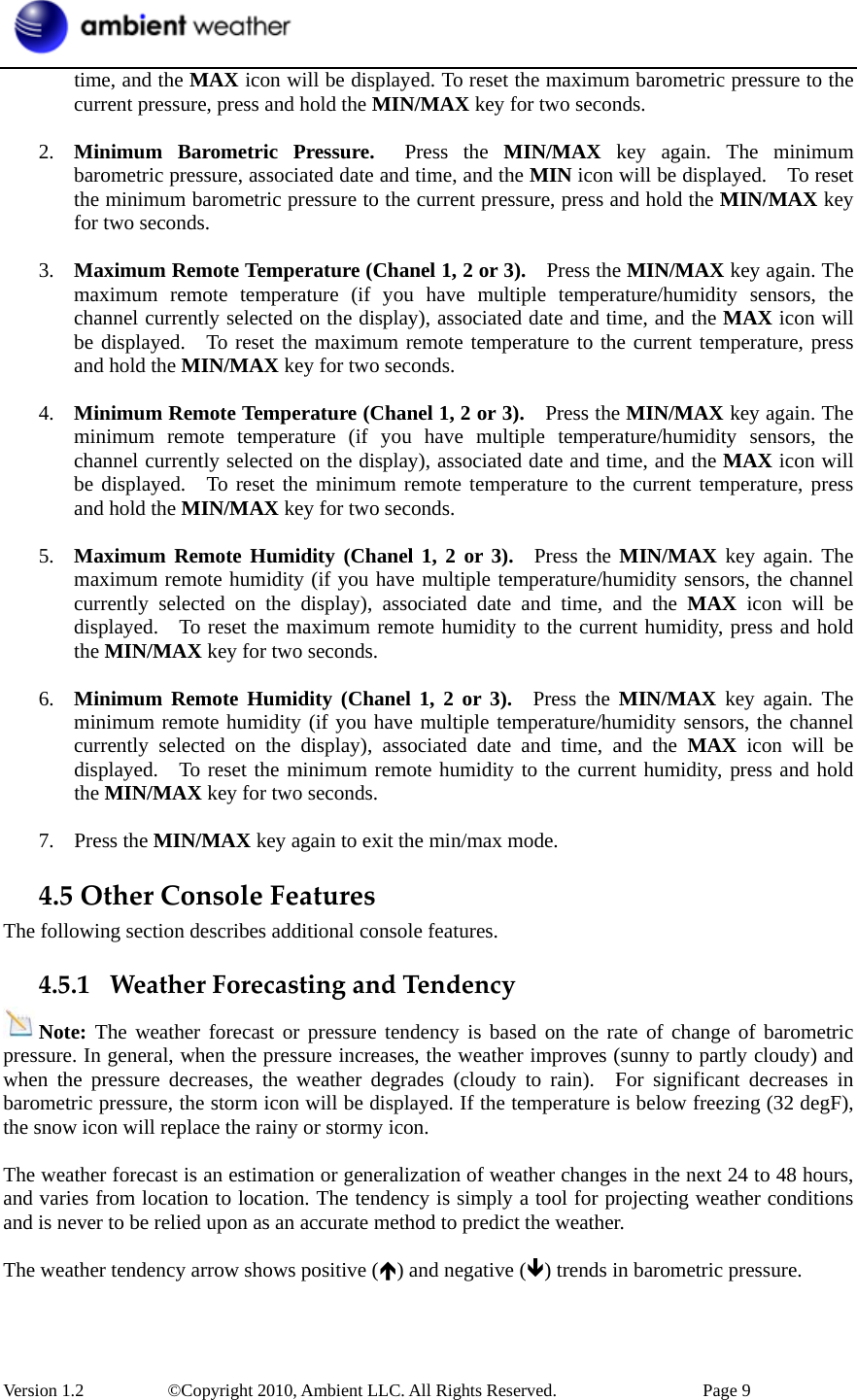  Version 1.2     ©Copyright 2010, Ambient LLC. All Rights Reserved.        Page 9 time, and the MAX icon will be displayed. To reset the maximum barometric pressure to the current pressure, press and hold the MIN/MAX key for two seconds.  2. Minimum Barometric Pressure.  Press the MIN/MAX key again. The minimum barometric pressure, associated date and time, and the MIN icon will be displayed.    To reset the minimum barometric pressure to the current pressure, press and hold the MIN/MAX key for two seconds.  3. Maximum Remote Temperature (Chanel 1, 2 or 3).    Press the MIN/MAX key again. The maximum remote temperature (if you have multiple temperature/humidity sensors, the channel currently selected on the display), associated date and time, and the MAX icon will be displayed.   To reset the maximum remote temperature to the current temperature, press and hold the MIN/MAX key for two seconds.  4. Minimum Remote Temperature (Chanel 1, 2 or 3).    Press the MIN/MAX key again. The minimum remote temperature (if you have multiple temperature/humidity sensors, the channel currently selected on the display), associated date and time, and the MAX icon will be displayed.  To reset the minimum remote temperature to the current temperature, press and hold the MIN/MAX key for two seconds.  5. Maximum Remote Humidity (Chanel 1, 2 or 3).  Press the MIN/MAX key again. The maximum remote humidity (if you have multiple temperature/humidity sensors, the channel currently selected on the display), associated date and time, and the MAX icon will be displayed.    To reset the maximum remote humidity to the current humidity, press and hold the MIN/MAX key for two seconds.  6. Minimum Remote Humidity (Chanel 1, 2 or 3).  Press the MIN/MAX key again. The minimum remote humidity (if you have multiple temperature/humidity sensors, the channel currently selected on the display), associated date and time, and the MAX icon will be displayed.    To reset the minimum remote humidity to the current humidity, press and hold the MIN/MAX key for two seconds.  7. Press the MIN/MAX key again to exit the min/max mode. 4.5OtherConsoleFeaturesThe following section describes additional console features. 4.5.1 WeatherForecastingandTendencyNote: The weather forecast or pressure tendency is based on the rate of change of barometric pressure. In general, when the pressure increases, the weather improves (sunny to partly cloudy) and when the pressure decreases, the weather degrades (cloudy to rain).  For significant decreases in barometric pressure, the storm icon will be displayed. If the temperature is below freezing (32 degF), the snow icon will replace the rainy or stormy icon.  The weather forecast is an estimation or generalization of weather changes in the next 24 to 48 hours, and varies from location to location. The tendency is simply a tool for projecting weather conditions and is never to be relied upon as an accurate method to predict the weather.  The weather tendency arrow shows positive (Ï) and negative (Ð) trends in barometric pressure.   