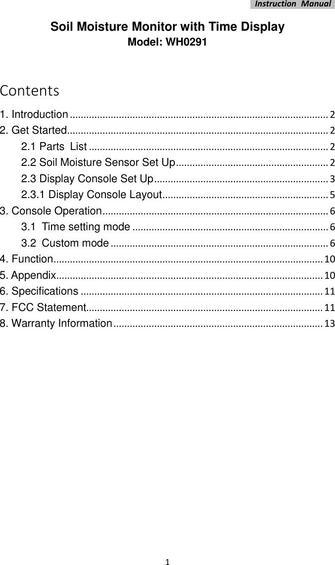   Instruction  Manual    1 Soil Moisture Monitor with Time Display Model: WH0291  Contents 1. Introduction ............................................................................................... 2 2. Get Started ................................................................................................ 2 2.1 Parts List ........................................................................................ 2 2.2 Soil Moisture Sensor Set Up ........................................................ 2 2.3 Display Console Set Up ................................................................ 3 2.3.1 Display Console Layout ............................................................. 5 3. Console Operation ................................................................................... 6 3.1 Time setting mode ........................................................................ 6 3.2 Custom mode ................................................................................ 6 4. Function ................................................................................................... 10 5. Appendix .................................................................................................. 10 6. Specifications ......................................................................................... 11 7. FCC Statement....................................................................................... 11 8. Warranty Information ............................................................................. 13             