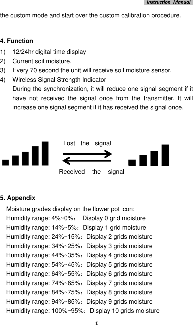   Instruction  Manual    10 the custom mode and start over the custom calibration procedure.      4. Function 1)  12/24hr digital time display 2)  Current soil moisture. 3)  Every 70 second the unit will receive soil moisture sensor. 4)  Wireless Signal Strength Indicator During the synchronization, it will reduce one signal segment if it have  not  received  the  signal  once  from  the  transmitter.  It  will increase one signal segment if it has received the signal once.                                  5. Appendix   Moisture grades display on the flower pot icon:   Humidity range: 4%~0%：  Display 0 grid moisture   Humidity range: 14%~5%：Display 1 grid moisture   Humidity range: 24%~15%：Display 2 grids moisture   Humidity range: 34%~25%：Display 3 grids moisture   Humidity range: 44%~35%：Display 4 grids moisture   Humidity range: 54%~45%：Display 5 grids moisture   Humidity range: 64%~55%：Display 6 grids moisture   Humidity range: 74%~65%：Display 7 grids moisture     Humidity range: 84%~75%：Display 8 grids moisture   Humidity range: 94%~85%：Display 9 grids moisture   Humidity range: 100%~95%：Display 10 grids moisture Lost  the  signal once Received  the  signal once 