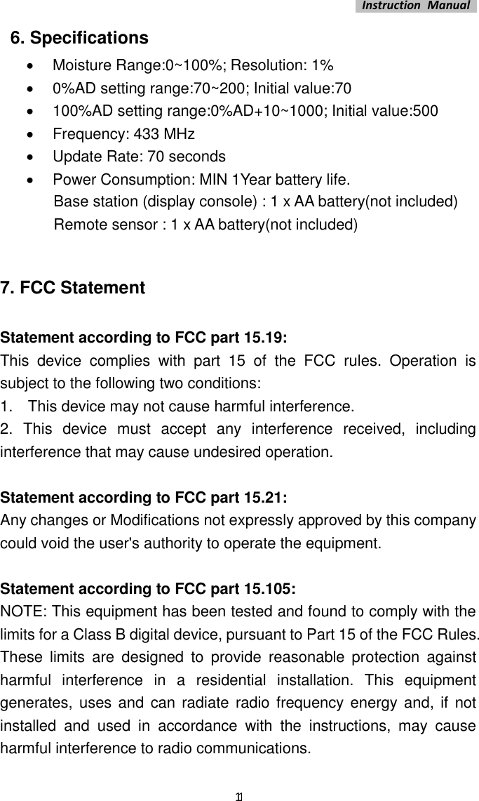   Instruction  Manual    11 6. Specifications •  Moisture Range:0~100%; Resolution: 1% •  0%AD setting range:70~200; Initial value:70 •  100%AD setting range:0%AD+10~1000; Initial value:500 •  Frequency: 433 MHz •  Update Rate: 70 seconds •  Power Consumption: MIN 1Year battery life.               Base station (display console) : 1 x AA battery(not included)               Remote sensor : 1 x AA battery(not included)  7. FCC Statement  Statement according to FCC part 15.19:   This  device  complies  with  part  15  of  the  FCC  rules.  Operation  is subject to the following two conditions:   1.    This device may not cause harmful interference.   2.  This  device  must  accept  any  interference  received,  including interference that may cause undesired operation.    Statement according to FCC part 15.21:   Any changes or Modifications not expressly approved by this company could void the user&apos;s authority to operate the equipment.    Statement according to FCC part 15.105:   NOTE: This equipment has been tested and found to comply with the limits for a Class B digital device, pursuant to Part 15 of the FCC Rules. These  limits  are  designed  to  provide  reasonable  protection  against harmful  interference  in  a  residential  installation.  This  equipment generates, uses  and can  radiate  radio frequency  energy and,  if  not installed  and  used  in  accordance  with  the  instructions,  may  cause harmful interference to radio communications.   
