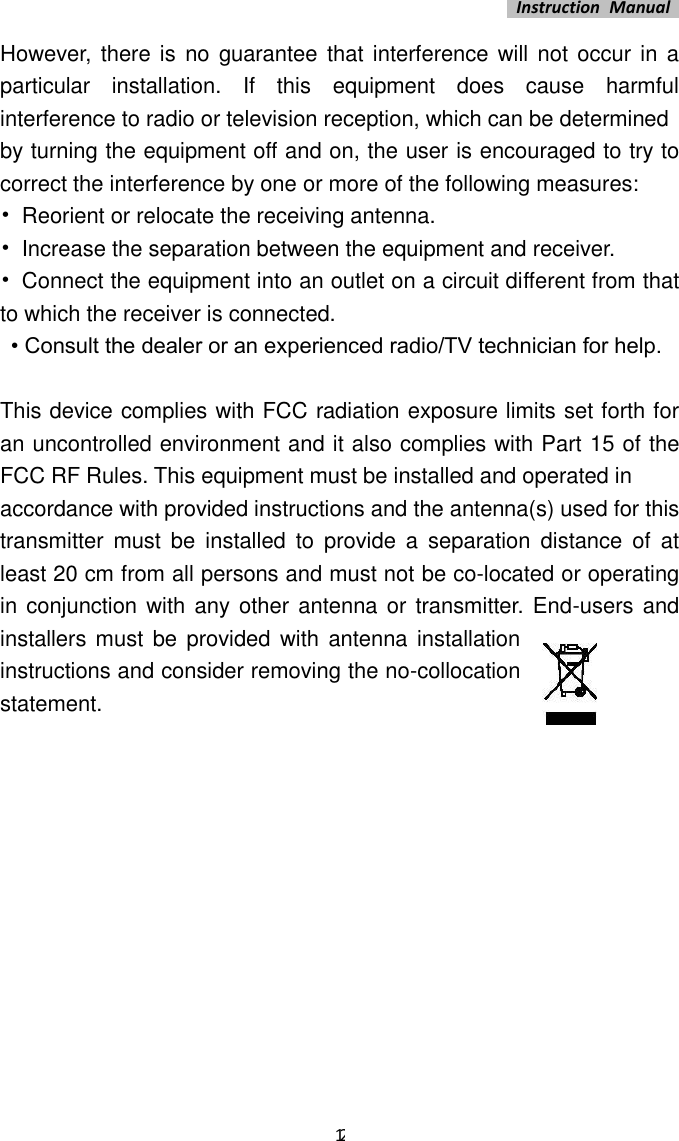   Instruction  Manual    12 However,  there is  no  guarantee  that interference will  not occur in a particular  installation.  If  this  equipment  does  cause  harmful interference to radio or television reception, which can be determined   by turning the equipment off and on, the user is encouraged to try to correct the interference by one or more of the following measures:   •  Reorient or relocate the receiving antenna.   •  Increase the separation between the equipment and receiver.   •  Connect the equipment into an outlet on a circuit different from that to which the receiver is connected.    • Consult the dealer or an experienced radio/TV technician for help.    This device complies with FCC radiation exposure limits set forth for an uncontrolled environment and it also complies with Part 15 of the FCC RF Rules. This equipment must be installed and operated in   accordance with provided instructions and the antenna(s) used for this transmitter  must  be  installed  to  provide  a  separation  distance  of  at least 20 cm from all persons and must not be co-located or operating in conjunction with any  other antenna or transmitter. End-users and installers must  be provided with antenna installation instructions and consider removing the no-collocation statement.          