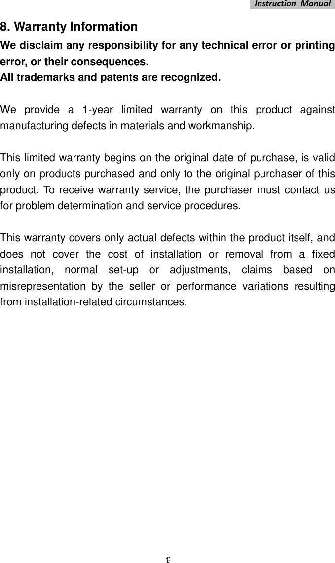   Instruction  Manual    13 8. Warranty Information We disclaim any responsibility for any technical error or printing error, or their consequences. All trademarks and patents are recognized.  We  provide  a  1-year  limited  warranty  on  this  product  against manufacturing defects in materials and workmanship.    This limited warranty begins on the original date of purchase, is valid only on products purchased and only to the original purchaser of this product. To receive warranty service, the purchaser must contact  us for problem determination and service procedures.    This warranty covers only actual defects within the product itself, and does  not  cover  the  cost  of  installation  or  removal  from  a  fixed installation,  normal  set-up  or  adjustments,  claims  based  on misrepresentation  by  the  seller  or  performance  variations  resulting from installation-related circumstances.   