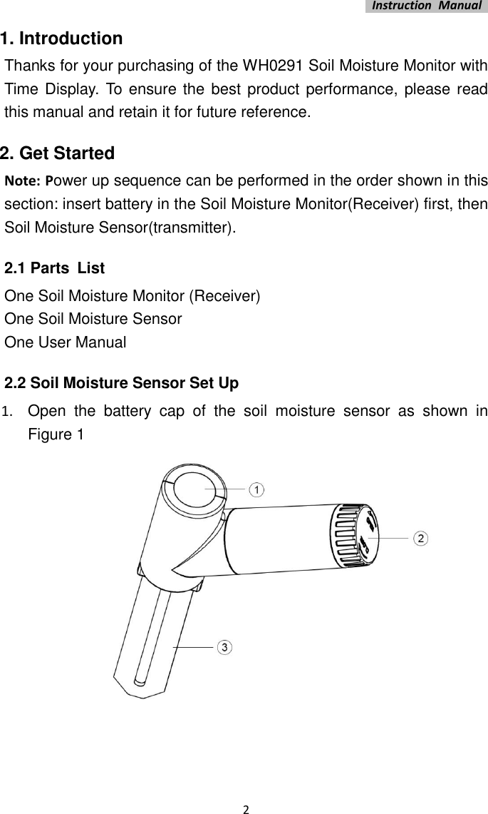   Instruction  Manual    2 1. Introduction Thanks for your purchasing of the WH0291 Soil Moisture Monitor with Time Display. To  ensure the best product performance, please read this manual and retain it for future reference. 2. Get Started Note: Power up sequence can be performed in the order shown in this section: insert battery in the Soil Moisture Monitor(Receiver) first, then Soil Moisture Sensor(transmitter). 2.1 Parts List One Soil Moisture Monitor (Receiver) One Soil Moisture Sensor One User Manual 2.2 Soil Moisture Sensor Set Up 1.  Open  the  battery  cap  of  the  soil  moisture  sensor  as  shown  in Figure 1  