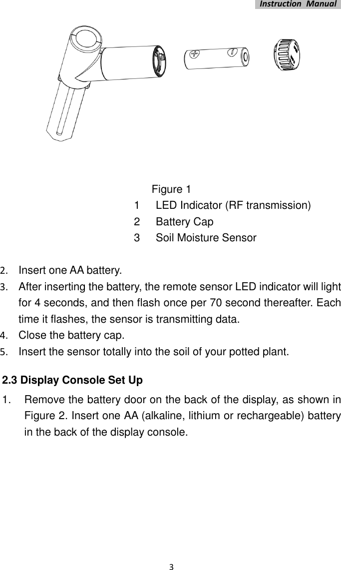   Instruction  Manual    3    Figure 1 1 LED Indicator (RF transmission) 2 Battery Cap 3 Soil Moisture Sensor  2.  Insert one AA battery. 3.  After inserting the battery, the remote sensor LED indicator will light for 4 seconds, and then flash once per 70 second thereafter. Each time it flashes, the sensor is transmitting data. 4.  Close the battery cap. 5.  Insert the sensor totally into the soil of your potted plant. 2.3 Display Console Set Up 1.  Remove the battery door on the back of the display, as shown in Figure 2. Insert one AA (alkaline, lithium or rechargeable) battery in the back of the display console. 