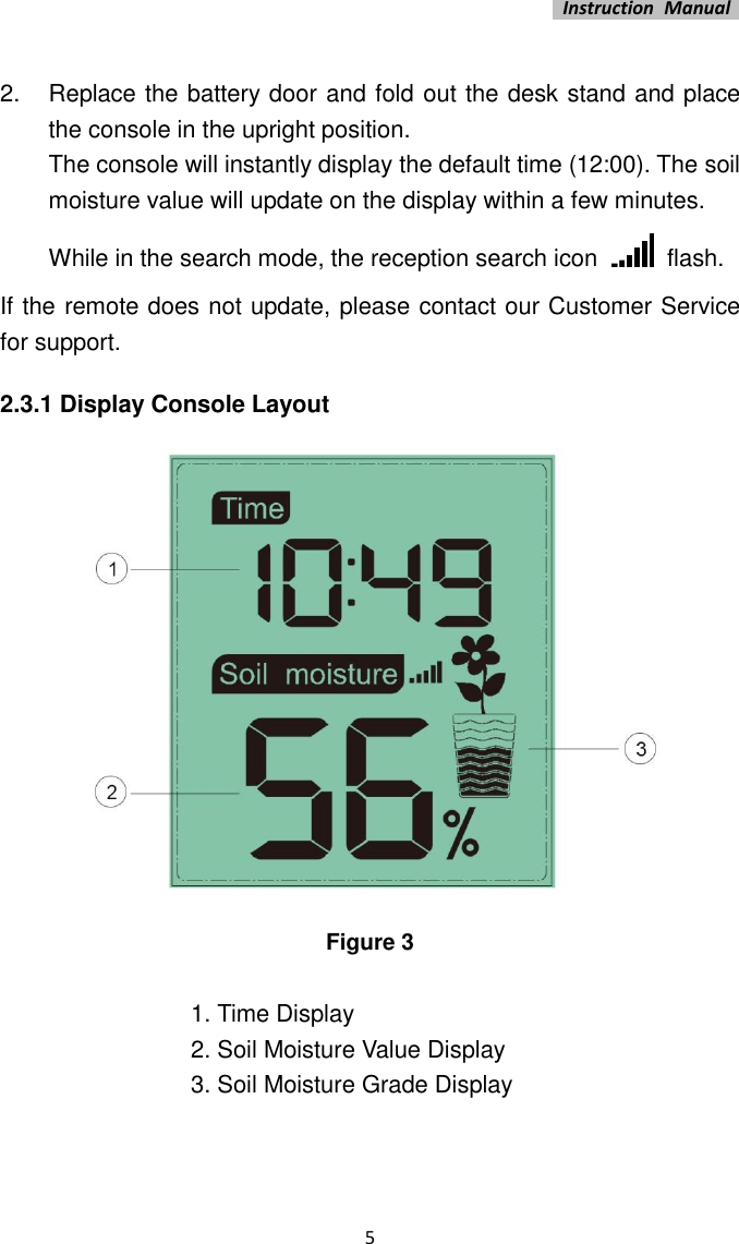   Instruction  Manual    5  2.  Replace the battery door and fold out the desk stand and place the console in the upright position.   The console will instantly display the default time (12:00). The soil moisture value will update on the display within a few minutes.   While in the search mode, the reception search icon    flash. If the remote does not update, please contact our Customer Service for support. 2.3.1 Display Console Layout  Figure 3  1. Time Display 2. Soil Moisture Value Display 3. Soil Moisture Grade Display  