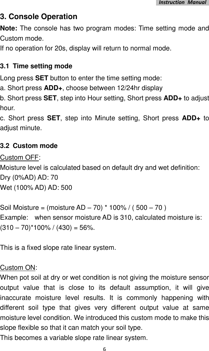   Instruction  Manual    6 3. Console Operation Note: The console has two program modes: Time setting mode and Custom mode. If no operation for 20s, display will return to normal mode. 3.1 Time setting mode Long press SET button to enter the time setting mode: a. Short press ADD+, choose between 12/24hr display b. Short press SET, step into Hour setting, Short press ADD+ to adjust hour. c.  Short  press  SET,  step  into  Minute  setting,  Short  press  ADD+  to adjust minute. 3.2 Custom mode Custom OFF:   Moisture level is calculated based on default dry and wet definition:   Dry (0%AD) AD: 70 Wet (100% AD) AD: 500    Soil Moisture = (moisture AD – 70) * 100% / ( 500 – 70 ) Example:    when sensor moisture AD is 310, calculated moisture is: (310 – 70)*100% / (430) = 56%.      This is a fixed slope rate linear system.    Custom ON: When pot soil at dry or wet condition is not giving the moisture sensor output  value  that  is  close  to  its  default  assumption,  it  will  give inaccurate  moisture  level  results.  It  is  commonly  happening  with different  soil  type  that  gives  very  different  output  value  at  same moisture level condition. We introduced this custom mode to make this slope flexible so that it can match your soil type. This becomes a variable slope rate linear system.       