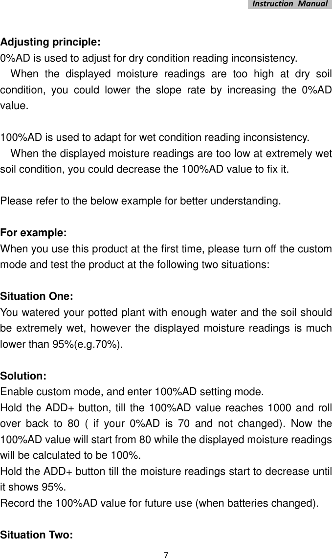   Instruction  Manual    7  Adjusting principle: 0%AD is used to adjust for dry condition reading inconsistency.       When  the  displayed  moisture  readings  are  too  high  at  dry  soil condition,  you  could  lower  the  slope  rate  by  increasing  the  0%AD value.  100%AD is used to adapt for wet condition reading inconsistency.       When the displayed moisture readings are too low at extremely wet soil condition, you could decrease the 100%AD value to fix it.    Please refer to the below example for better understanding.  For example: When you use this product at the first time, please turn off the custom mode and test the product at the following two situations:  Situation One: You watered your potted plant with enough water and the soil should be extremely wet, however the displayed moisture readings is much lower than 95%(e.g.70%).  Solution: Enable custom mode, and enter 100%AD setting mode.   Hold the ADD+ button, till the 100%AD value reaches 1000 and roll over  back  to  80  (  if  your  0%AD  is  70  and  not  changed).  Now  the 100%AD value will start from 80 while the displayed moisture readings will be calculated to be 100%.   Hold the ADD+ button till the moisture readings start to decrease until it shows 95%.   Record the 100%AD value for future use (when batteries changed).  Situation Two: 