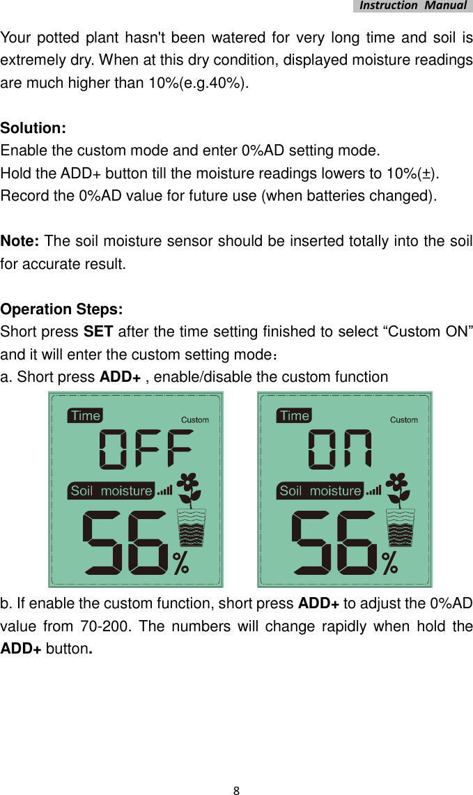   Instruction  Manual    8 Your potted plant hasn&apos;t been watered for very long time and soil is extremely dry. When at this dry condition, displayed moisture readings are much higher than 10%(e.g.40%).  Solution: Enable the custom mode and enter 0%AD setting mode.   Hold the ADD+ button till the moisture readings lowers to 10%(±). Record the 0%AD value for future use (when batteries changed).  Note: The soil moisture sensor should be inserted totally into the soil for accurate result.  Operation Steps: Short press SET after the time setting finished to select “Custom ON” and it will enter the custom setting mode： a. Short press ADD+ , enable/disable the custom function              b. If enable the custom function, short press ADD+ to adjust the 0%AD value from 70-200.  The numbers will  change rapidly  when  hold the ADD+ button. 