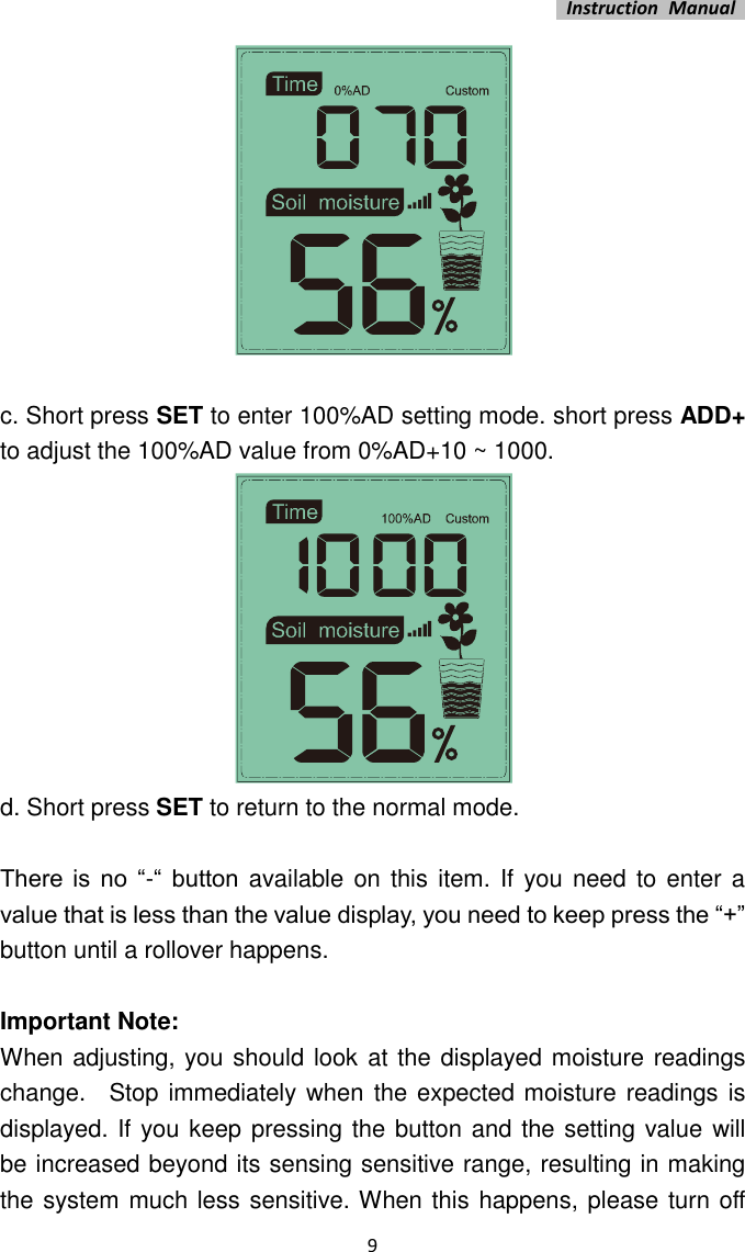   Instruction  Manual    9   c. Short press SET to enter 100%AD setting mode. short press ADD+ to adjust the 100%AD value from 0%AD+10 ~ 1000.    d. Short press SET to return to the normal mode.  There  is  no  “-“  button available on  this item. If you need to enter a value that is less than the value display, you need to keep press the “+” button until a rollover happens.    Important Note:   When adjusting, you should look at the displayed moisture readings change.    Stop immediately when  the expected moisture readings is displayed. If you keep pressing the button and the setting value will   be increased beyond its sensing sensitive range, resulting in making the system much less sensitive. When this happens, please turn off 