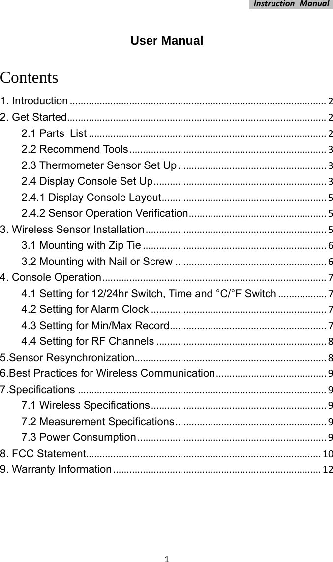 InstructionManual1 User Manual   Contents 1. Introduction...............................................................................................22. Get Started................................................................................................22.1 Parts List........................................................................................22.2 Recommend Tools.........................................................................32.3 Thermometer Sensor Set Up.......................................................32.4 Display Console Set Up................................................................32.4.1 Display Console Layout.............................................................52.4.2 Sensor Operation Verification...................................................53. Wireless Sensor Installation...................................................................53.1 Mounting with Zip Tie....................................................................63.2 Mounting with Nail or Screw........................................................64. Console Operation...................................................................................74.1 Setting for 12/24hr Switch, Time and °C/°F Switch..................74.2 Setting for Alarm Clock.................................................................74.3 Setting for Min/Max Record..........................................................74.4 Setting for RF Channels...............................................................85.Sensor Resynchronization.......................................................................86.Best Practices for Wireless Communication.........................................97.Specifications............................................................................................97.1 Wireless Specifications.................................................................97.2 Measurement Specifications........................................................97.3 Power Consumption......................................................................98. FCC Statement.......................................................................................109. Warranty Information.............................................................................12 