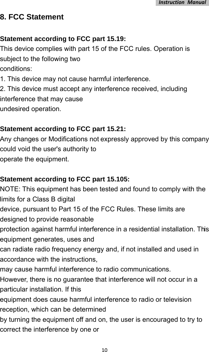 InstructionManual108. FCC Statement Statement according to FCC part 15.19:   This device complies with part 15 of the FCC rules. Operation is subject to the following two   conditions:  1. This device may not cause harmful interference.   2. This device must accept any interference received, including interference that may cause   undesired operation.    Statement according to FCC part 15.21:   Any changes or Modifications not expressly approved by this company could void the user&apos;s authority to   operate the equipment.    Statement according to FCC part 15.105:   NOTE: This equipment has been tested and found to comply with the limits for a Class B digital   device, pursuant to Part 15 of the FCC Rules. These limits are designed to provide reasonable   protection against harmful interference in a residential installation. This equipment generates, uses and   can radiate radio frequency energy and, if not installed and used in accordance with the instructions,   may cause harmful interference to radio communications.   However, there is no guarantee that interference will not occur in a particular installation. If this   equipment does cause harmful interference to radio or television reception, which can be determined   by turning the equipment off and on, the user is encouraged to try to correct the interference by one or   