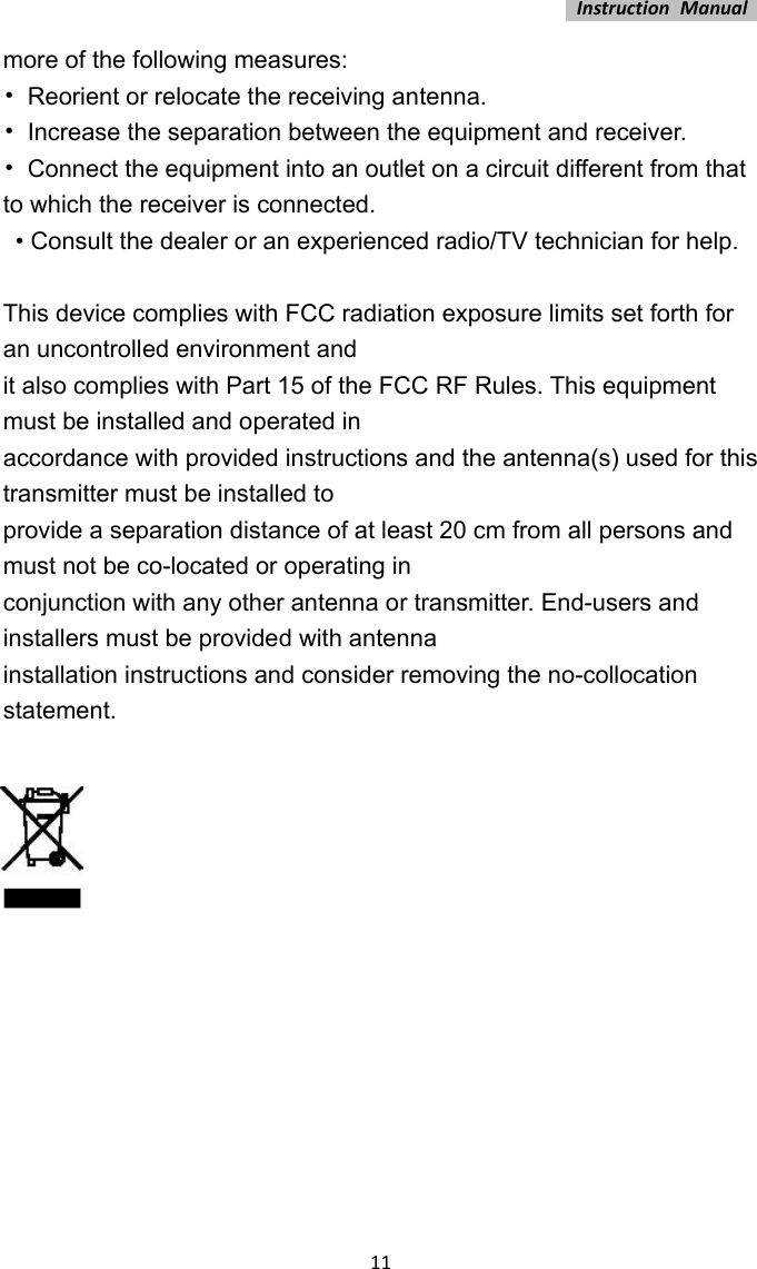 InstructionManual11more of the following measures:   •  Reorient or relocate the receiving antenna.   •  Increase the separation between the equipment and receiver.   •  Connect the equipment into an outlet on a circuit different from that to which the receiver is connected.     • Consult the dealer or an experienced radio/TV technician for help.    This device complies with FCC radiation exposure limits set forth for an uncontrolled environment and   it also complies with Part 15 of the FCC RF Rules. This equipment must be installed and operated in   accordance with provided instructions and the antenna(s) used for this transmitter must be installed to   provide a separation distance of at least 20 cm from all persons and must not be co-located or operating in   conjunction with any other antenna or transmitter. End-users and installers must be provided with antenna   installation instructions and consider removing the no-collocation statement.               