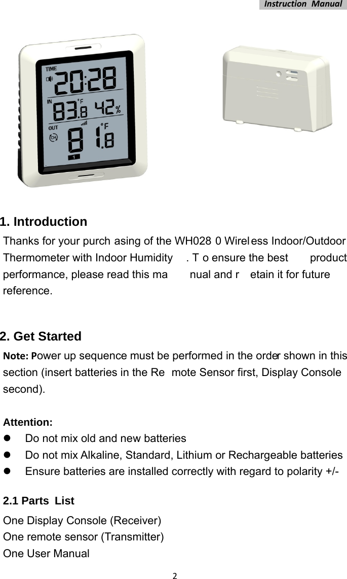 InstructionManual2 1. Introduction Thanks for your purch asing of the WH028 0 Wirel ess Indoor/Outdoor Thermometer with Indoor Humidity . T o ensure the best  product performance, please read this ma nual and r etain it for future  reference.  2. Get Started Note:Power up sequence must be performed in the order shown in this section (insert batteries in the Re mote Sensor first, Display Console second).  Attention:   Do not mix old and new batteries   Do not mix Alkaline, Standard, Lithium or Rechargeable batteries   Ensure batteries are installed correctly with regard to polarity +/- 2.1 Parts List One Display Console (Receiver) One remote sensor (Transmitter) One User Manual 