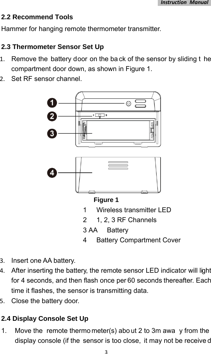 InstructionManual32.2 Recommend Tools Hammer for hanging remote thermometer transmitter. 2.3 Thermometer Sensor Set Up 1.  Remove the battery door on the ba ck of the sensor by sliding t he compartment door down, as shown in Figure 1. 2.  Set RF sensor channel.  Figure 1 1  Wireless transmitter LED 2  1, 2, 3 RF Channels 3 AA  Battery 4  Battery Compartment Cover  3.  Insert one AA battery. 4.  After inserting the battery, the remote sensor LED indicator will light for 4 seconds, and then flash once per 60 seconds thereafter. Each time it flashes, the sensor is transmitting data. 5.  Close the battery door. 2.4 Display Console Set Up 1.  Move the  remote thermo meter(s) abo ut 2 to 3m awa y from the  display console (if the  sensor is too close,  it may not be receive d 