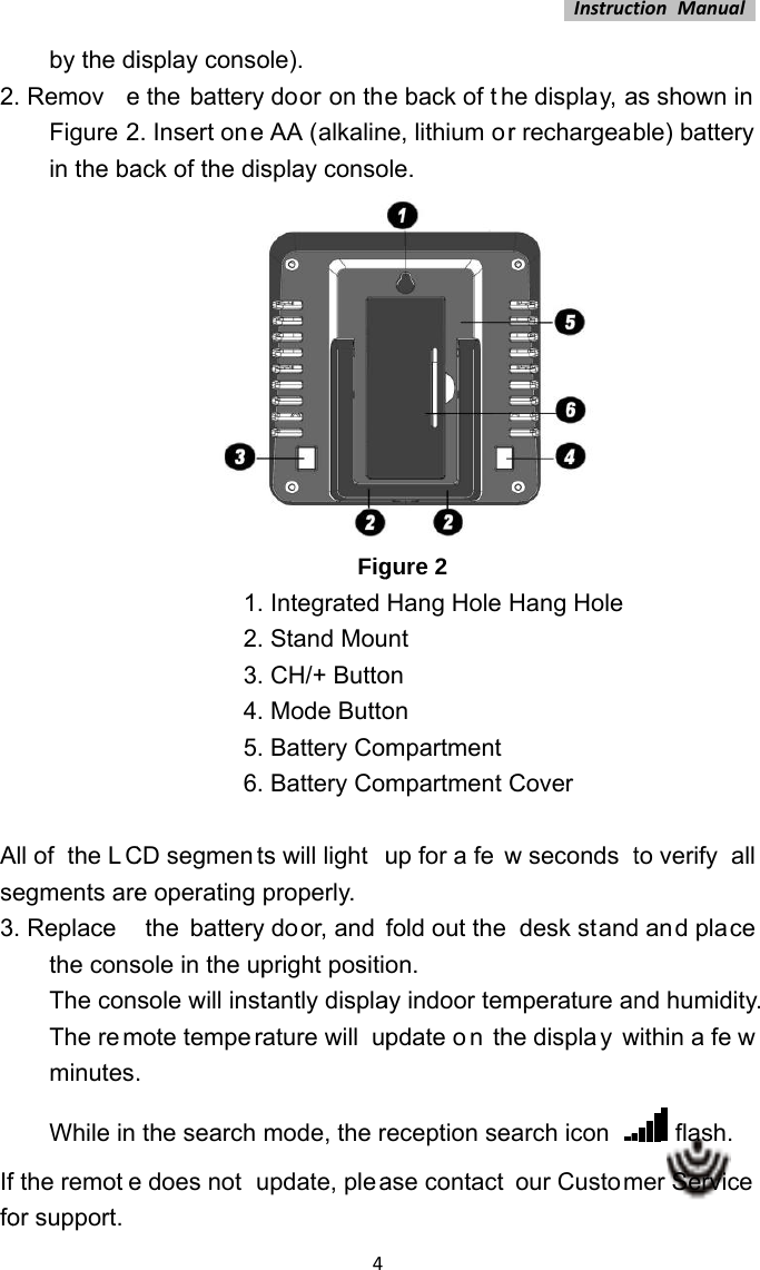 2Ase3Iffoby the di. RemoveFigure 2in the baAll of  the LCegments are. Replacethe consThe conThe remminutes.While in f the remoteor support. isplay consoe the battery2. Insert oneack of the dis1.2.3.4.5.6.CD segmente operating  the  batterysole in the upsole will instmote temper.  the search e does not u4ole). y door on thee AA (alkalinsplay consoFig Integrated  Stand Mou CH/+ Butto Mode Butto Battery Com Battery Comts will light uproperly. y do or, and fpright positiotantly displarature will  upmode, the rupdate, pleae back of the, lithium orole. gure 2 Hang Hole Hnt on on mpartmentmpartment Cup for a fewfold out the on.  ay indoor tempdate o n theception sease contact Instructhe display, ar rechargeab Hang HoleCover w seconds tdesk standmperature ane displa y warch icon our CustomtionManualas shown in ble) battery to verify  all d and place nd humidity.within a fe w  flash. mer Service   