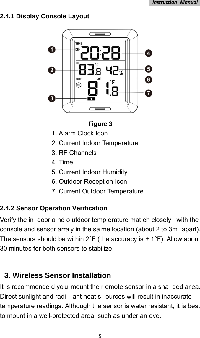 InstructionManual52.4.1 Display Console Layout Figure 31. Alarm Clock Icon 2. Current Indoor Temperature 3. RF Channels 4. Time 5. Current Indoor Humidity 6. Outdoor Reception Icon 7. Current Outdoor Temperature 2.4.2 Sensor Operation Verification Verify the in door a nd o utdoor temp erature mat ch closely  with the console and sensor arra y in the sa me location (about 2 to 3m  apart). The sensors should be within 2°F (the accuracy is ± 1°F). Allow about 30 minutes for both sensors to stabilize.  3. Wireless Sensor Installation It is recommende d yo u mount the r emote sensor in a sha ded ar ea. Direct sunlight and radi ant heat s ources will result in inaccurate  temperature readings. Although the sensor is water resistant, it is best to mount in a well-protected area, such as under an eve. 