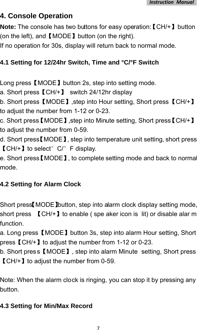 InstructionManual74. Console Operation Note: The console has two buttons for easy operation:【CH/+】 button (on the left), and【MODE】button (on the right). If no operation for 30s, display will return back to normal mode. 4.1 Setting for 12/24hr Switch, Time and °C/°F Switch  Long press【MODE】button 2s, step into setting mode. a. Short press【CH/+】  switch 24/12hr display b. Short press【MODE】,step into Hour setting, Short press【CH/+】to adjust the number from 1-12 or 0-23. c. Short press【MODE】,step into Minute setting, Short press【CH/+】to adjust the number from 0-59. d. Short press【MODE】, step into temperature unit setting, short press 【CH/+】to select°C/°F display. e. Short press【MODE】, to complete setting mode and back to normal mode. 4.2 Setting for Alarm Clock  Short press【MODE】button, step into alarm clock display setting mode, short press  【CH/+】to enable ( spe aker icon is  lit) or disable alar m function. a. Long press【MODE】button 3s, step into alarm Hour setting, Short press【CH/+】to adjust the number from 1-12 or 0-23. b. Short press【MODE】, step into alarm Minute  setting, Short press【CH/+】to adjust the number from 0-59.  Note: When the alarm clock is ringing, you can stop it by pressing any button. 4.3 Setting for Min/Max Record  