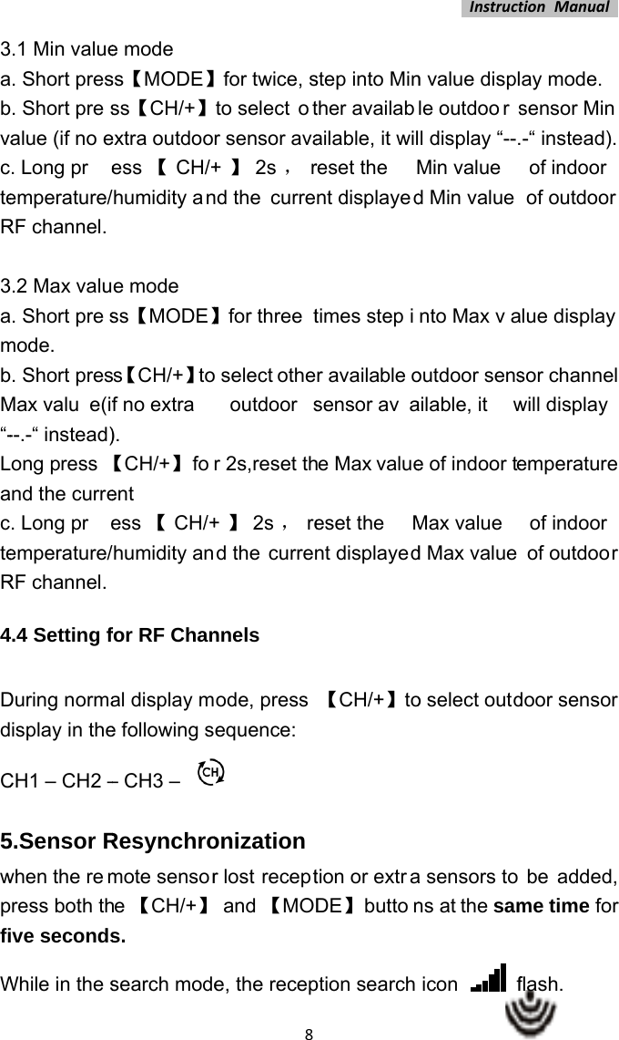 3abvacteR 3ambM“-LacteR4 DdC5wpfiW.1 Min value. Short pres. Short presalue (if no e. Long preemperature/RF channel. .2 Max valu. Short presmode. . Short presMax valu e(if--.-“ instead)ong press nd the curre. Long preemperature/RF channel. .4 Setting fDuring normaisplay in theCH1 – CH2 –5.Sensor Rwhen the remress both thve secondsWhile in the se mode ss【MODE】ss【CH/+】extra outdooess 【CH/+humidity ane mode ss【MODE】s【CH/+】tof no extra  ). 【CH/+】 foent  ess 【CH/+humidity anfor RF Chanal display me following s– CH3 – Resynchromote sensore 【CH/+】s. search mode8for twice, sto select  otr sensor ava+】2s ，rnd the curre】for three t select otheoutdoor sr 2s,reset th+】2s ，red the currennnels ode, press equence:  onizationr lost receptand 【MODe, the recepstep into Minther availabailable, it wilreset the  Mnt displayedtimes step ir available osensor avae Max valueeset the Mnt displayed【CH/+】totion or extraDE】 buttonption search Instructn value displle outdoo r sl display “--.Min value d Min value nto Max vaoutdoor sensailable, it we of indoor teMax value d Max value o select outda sensors tons at the samicon   ftionManualay mode. sensor Min  -“ instead). of indoor  of outdoor lue display sor channel will display emperature of indoor of outdoor door sensor  be added, me time for flash.  