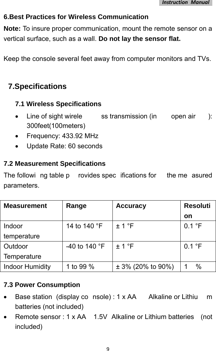 InstructionManual96.Best Practices for Wireless Communication Note: To insure proper communication, mount the remote sensor on a vertical surface, such as a wall. Do not lay the sensor flat.    Keep the console several feet away from computer monitors and TVs.  7.Specifications 7.1 Wireless Specifications  Line of sight wirele ss transmission (in  open air ): 300feet(100meters)   Frequency: 433.92 MHz   Update Rate: 60 seconds 7.2 Measurement Specifications The followi ng table p rovides spec ifications for  the me asured parameters.   Measurement Range  Accuracy  Resolution Indoor temperature 14 to 140 °F  ± 1 °F  0.1 °F Outdoor Temperature -40 to 140 °F  ± 1 °F  0.1 °F Indoor Humidity  1 to 99 %  ± 3% (20% to 90%)  1  % 7.3 Power Consumption   Base station  (display co nsole) : 1 x AA   Alkaline or Lithiu m batteries (not included)   Remote sensor : 1 x AA  1.5V  Alkaline or Lithium batteries  (not included)  