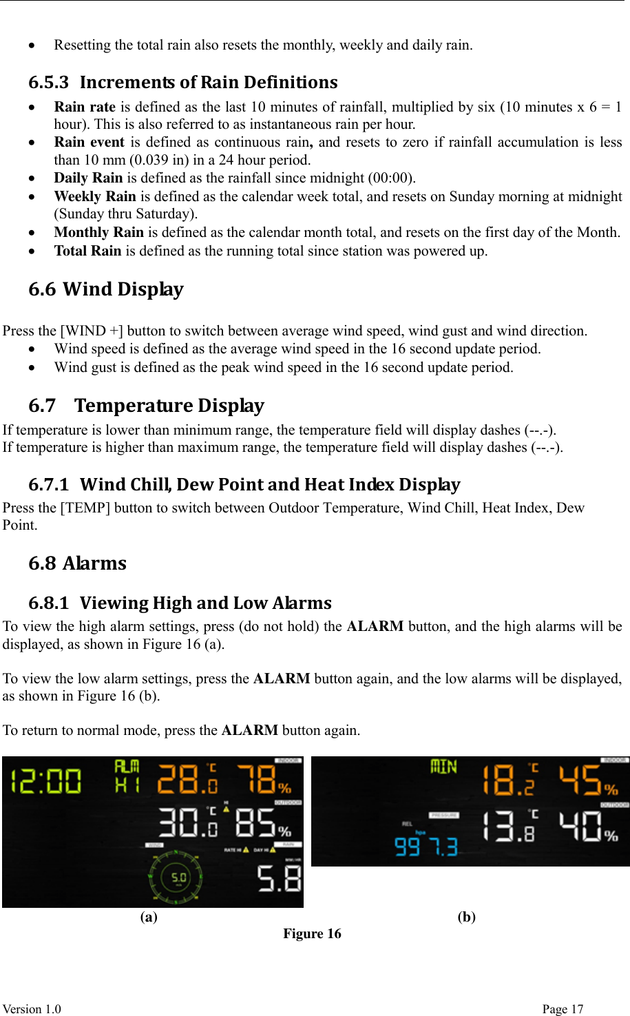  Version 1.0                                                                                                                                  Page 17  Resetting the total rain also resets the monthly, weekly and daily rain. 6.5.3 Increments of Rain Definitions  Rain rate is defined as the last 10 minutes of rainfall, multiplied by six (10 minutes x 6 = 1 hour). This is also referred to as instantaneous rain per hour.  Rain event is defined as continuous rain, and resets to zero if rainfall accumulation is less than 10 mm (0.039 in) in a 24 hour period.  Daily Rain is defined as the rainfall since midnight (00:00).  Weekly Rain is defined as the calendar week total, and resets on Sunday morning at midnight (Sunday thru Saturday).  Monthly Rain is defined as the calendar month total, and resets on the first day of the Month.  Total Rain is defined as the running total since station was powered up. 6.6 Wind Display  Press the [WIND +] button to switch between average wind speed, wind gust and wind direction.  Wind speed is defined as the average wind speed in the 16 second update period.  Wind gust is defined as the peak wind speed in the 16 second update period. 6.7   Temperature Display If temperature is lower than minimum range, the temperature field will display dashes (--.-). If temperature is higher than maximum range, the temperature field will display dashes (--.-). 6.7.1 Wind Chill, Dew Point and Heat Index Display Press the [TEMP] button to switch between Outdoor Temperature, Wind Chill, Heat Index, Dew Point. 6.8 Alarms 6.8.1 Viewing High and Low Alarms To view the high alarm settings, press (do not hold) the ALARM button, and the high alarms will be displayed, as shown in Figure 16 (a).    To view the low alarm settings, press the ALARM button again, and the low alarms will be displayed, as shown in Figure 16 (b).  To return to normal mode, press the ALARM button again.    (a) (b) Figure 16 