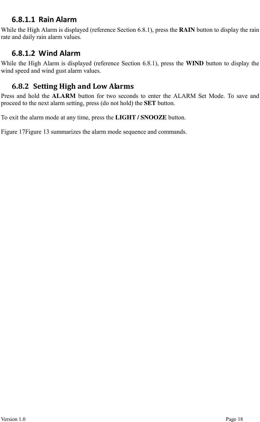  Version 1.0                                                                                                                                  Page 18 6.8.1.1 Rain Alarm While the High Alarm is displayed (reference Section 6.8.1), press the RAIN button to display the rain rate and daily rain alarm values. 6.8.1.2 Wind Alarm While the High Alarm is displayed (reference Section 6.8.1), press the WIND button to display the wind speed and wind gust alarm values. 6.8.2 Setting High and Low Alarms Press and hold the ALARM button for two  seconds to enter the ALARM Set Mode. To save and proceed to the next alarm setting, press (do not hold) the SET button.  To exit the alarm mode at any time, press the LIGHT / SNOOZE button.  Figure 17Figure 13 summarizes the alarm mode sequence and commands.      