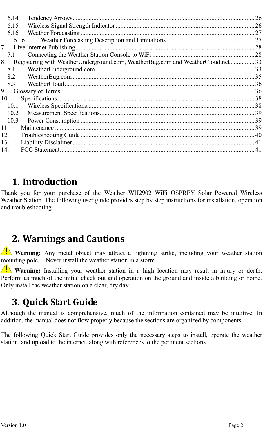  Version 1.0                                                                                                                                  Page 2 6.14 Tendency Arrows .................................................................................................................. 26 6.15 Wireless Signal Strength Indicator ....................................................................................... 26 6.16 Weather Forecasting ............................................................................................................. 27 6.16.1 Weather Forecasting Description and Limitations ....................................................... 27 7. Live Internet Publishing ................................................................................................................ 28 7.1 Connecting the Weather Station Console to WiFi ................................................................ 28 8. Registering with WeatherUnderground.com, WeatherBug.com and WeatherCloud.net ............... 33 8.1 WeatherUnderground.com .................................................................................................... 33 8.2 WeatherBug.com .................................................................................................................. 35 8.3 WeatherCloud ....................................................................................................................... 36 9. Glossary of Terms ......................................................................................................................... 36 10. Specifications ........................................................................................................................... 38 10.1 Wireless Specifications......................................................................................................... 38 10.2 Measurement Specifications ................................................................................................. 39 10.3 Power Consumption ............................................................................................................. 39 11. Maintenance ............................................................................................................................. 39 12. Troubleshooting Guide ............................................................................................................. 40 13. Liability Disclaimer .................................................................................................................. 41 14. FCC Statement .......................................................................................................................... 41   1. Introduction Thank  you  for  your  purchase  of  the  Weather  WH2902  WiFi  OSPREY  Solar  Powered  Wireless Weather Station. The following user guide provides step by step instructions for installation, operation and troubleshooting.     2. Warnings and Cautions  Warning:  Any  metal  object  may  attract  a  lightning  strike,  including  your  weather  station mounting pole.    Never install the weather station in a storm.  Warning:  Installing  your  weather  station  in  a  high  location  may  result  in  injury  or  death. Perform as much of the initial check out and operation on the ground and inside a building or home. Only install the weather station on a clear, dry day. 3. Quick Start Guide Although  the  manual  is  comprehensive,  much  of  the  information  contained  may  be  intuitive.  In addition, the manual does not flow properly because the sections are organized by components.  The  following  Quick Start Guide  provides only  the  necessary  steps to install,  operate the  weather station, and upload to the internet, along with references to the pertinent sections. 