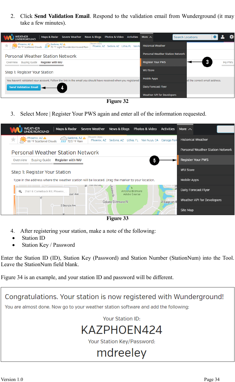  Version 1.0                                                                                                                                  Page 34 2. Click Send Validation Email. Respond to the validation email from Wunderground (it may take a few minutes).   Figure 32  3. Select More | Register Your PWS again and enter all of the information requested.   Figure 33  4. After registering your station, make a note of the following:  Station ID  Station Key / Password  Enter the Station ID (ID), Station Key (Password) and Station Number (StationNum) into the Tool. Leave the StationNum field blank.  Figure 34 is an example, and your station ID and password will be different.   