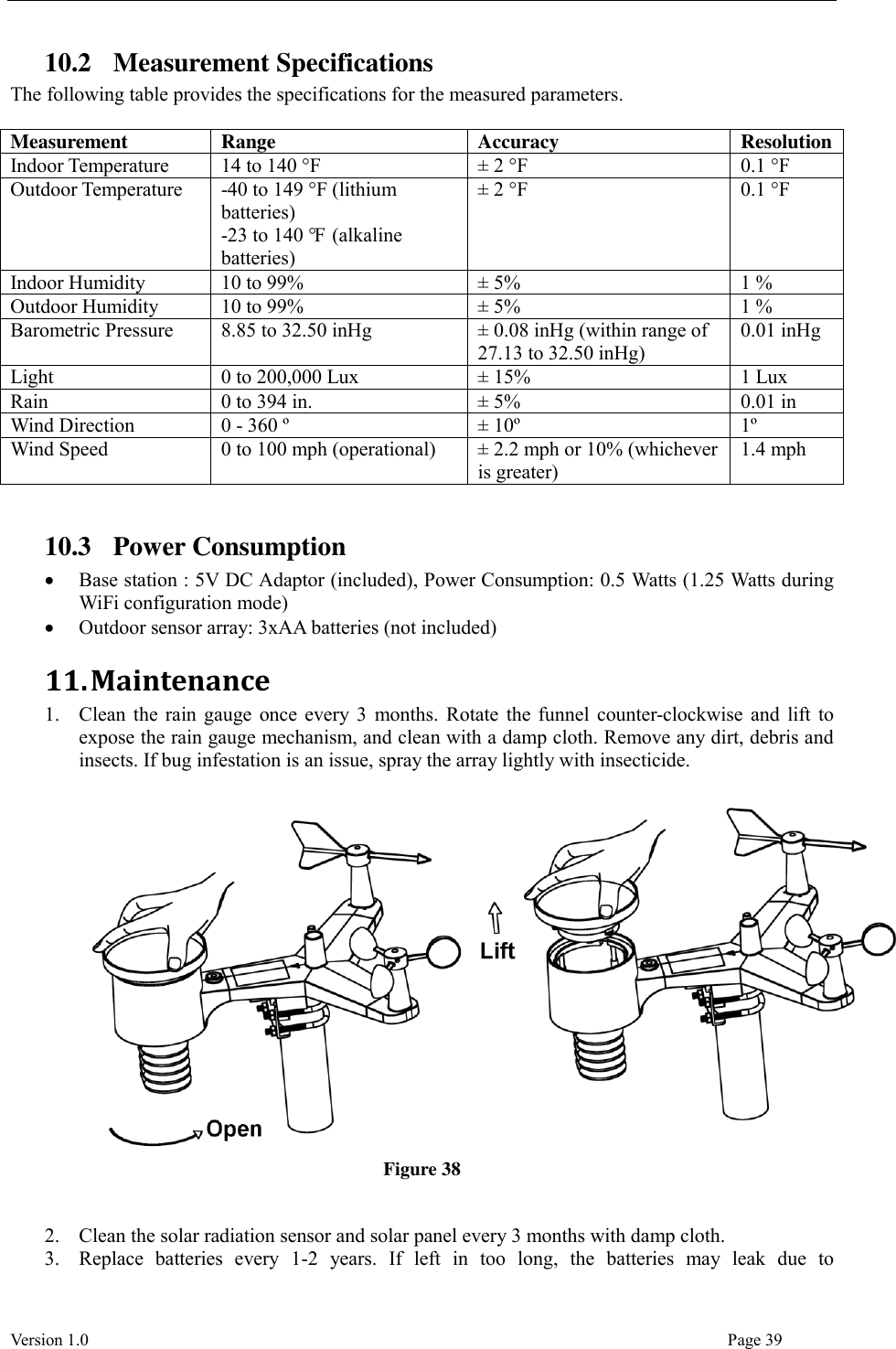  Version 1.0                                                                                                                                  Page 39 10.2 Measurement Specifications The following table provides the specifications for the measured parameters.  Measurement Range Accuracy Resolution Indoor Temperature 14 to 140 °F ± 2 °F 0.1 °F Outdoor Temperature -40 to 149 °F (lithium batteries) -23 to 140 °F  (alkaline batteries) ± 2 °F 0.1 °F Indoor Humidity 10 to 99% ± 5% 1 % Outdoor Humidity 10 to 99% ± 5% 1 % Barometric Pressure 8.85 to 32.50 inHg ± 0.08 inHg (within range of 27.13 to 32.50 inHg) 0.01 inHg Light 0 to 200,000 Lux ± 15% 1 Lux Rain 0 to 394 in. ± 5% 0.01 in Wind Direction 0 - 360 º ± 10º 1º Wind Speed 0 to 100 mph (operational) ± 2.2 mph or 10% (whichever is greater) 1.4 mph  10.3 Power Consumption  Base station : 5V DC Adaptor (included), Power Consumption: 0.5 Watts (1.25 Watts during WiFi configuration mode)  Outdoor sensor array: 3xAA batteries (not included) 11. Maintenance 1. Clean the rain gauge once every 3 months. Rotate the funnel counter-clockwise and lift to expose the rain gauge mechanism, and clean with a damp cloth. Remove any dirt, debris and insects. If bug infestation is an issue, spray the array lightly with insecticide.   Figure 38   2. Clean the solar radiation sensor and solar panel every 3 months with damp cloth. 3. Replace  batteries  every  1-2  years.  If  left  in  too  long,  the  batteries  may  leak  due  to 