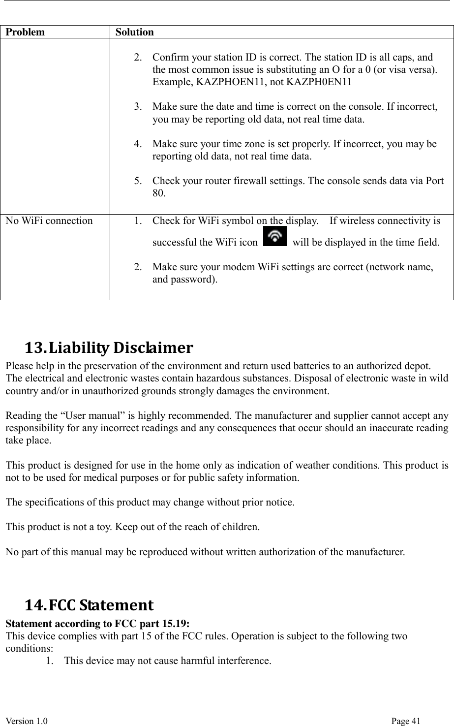  Version 1.0                                                                                                                                  Page 41 Problem Solution  2. Confirm your station ID is correct. The station ID is all caps, and the most common issue is substituting an O for a 0 (or visa versa). Example, KAZPHOEN11, not KAZPH0EN11  3. Make sure the date and time is correct on the console. If incorrect, you may be reporting old data, not real time data.  4. Make sure your time zone is set properly. If incorrect, you may be reporting old data, not real time data.  5. Check your router firewall settings. The console sends data via Port 80. No WiFi connection 1. Check for WiFi symbol on the display.    If wireless connectivity is successful the WiFi icon    will be displayed in the time field.  2. Make sure your modem WiFi settings are correct (network name, and password).   13. Liability Disclaimer Please help in the preservation of the environment and return used batteries to an authorized depot.   The electrical and electronic wastes contain hazardous substances. Disposal of electronic waste in wild country and/or in unauthorized grounds strongly damages the environment.  Reading the “User manual” is highly recommended. The manufacturer and supplier cannot accept any responsibility for any incorrect readings and any consequences that occur should an inaccurate reading take place.  This product is designed for use in the home only as indication of weather conditions. This product is not to be used for medical purposes or for public safety information.  The specifications of this product may change without prior notice.  This product is not a toy. Keep out of the reach of children.  No part of this manual may be reproduced without written authorization of the manufacturer.   14. FCC Statement Statement according to FCC part 15.19:   This device complies with part 15 of the FCC rules. Operation is subject to the following two conditions:   1. This device may not cause harmful interference.   