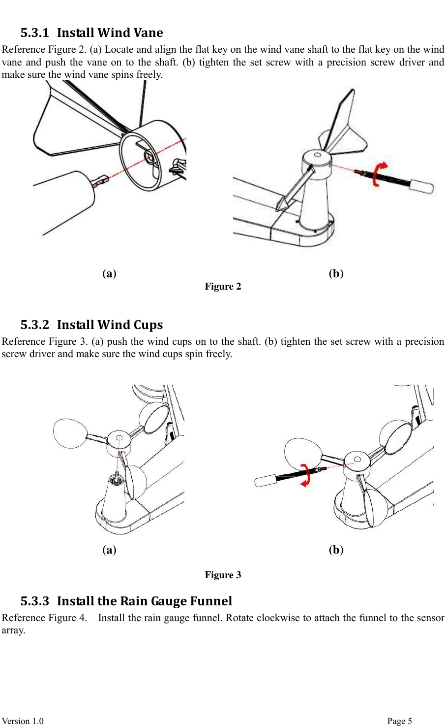  Version 1.0                                                                                                                                  Page 5 5.3.1 Install Wind Vane Reference Figure 2. (a) Locate and align the flat key on the wind vane shaft to the flat key on the wind vane and push the vane on to the shaft. (b) tighten the set screw with a precision screw driver and make sure the wind vane spins freely.   (a) (b) Figure 2  5.3.2 Install Wind Cups Reference Figure 3. (a) push the wind cups on to the shaft. (b) tighten the set screw with a precision screw driver and make sure the wind cups spin freely.     (a) (b)  Figure 3 5.3.3 Install the Rain Gauge Funnel Reference Figure 4.    Install the rain gauge funnel. Rotate clockwise to attach the funnel to the sensor array.   