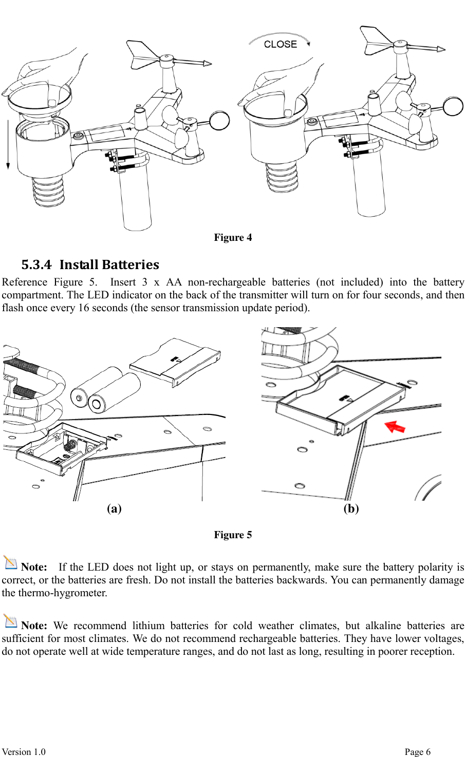  Version 1.0                                                                                                                                  Page 6  Figure 4 5.3.4 Install Batteries Reference  Figure  5.    Insert  3  x  AA  non-rechargeable  batteries  (not  included)  into  the  battery compartment. The LED indicator on the back of the transmitter will turn on for four seconds, and then flash once every 16 seconds (the sensor transmission update period).    (a) (b)  Figure 5  Note:  If the LED does not light up, or stays on permanently, make sure the battery polarity is correct, or the batteries are fresh. Do not install the batteries backwards. You can permanently damage the thermo-hygrometer.  Note:  We  recommend  lithium  batteries  for  cold  weather  climates,  but  alkaline  batteries  are sufficient for most climates. We do not recommend rechargeable batteries. They have lower voltages, do not operate well at wide temperature ranges, and do not last as long, resulting in poorer reception.   