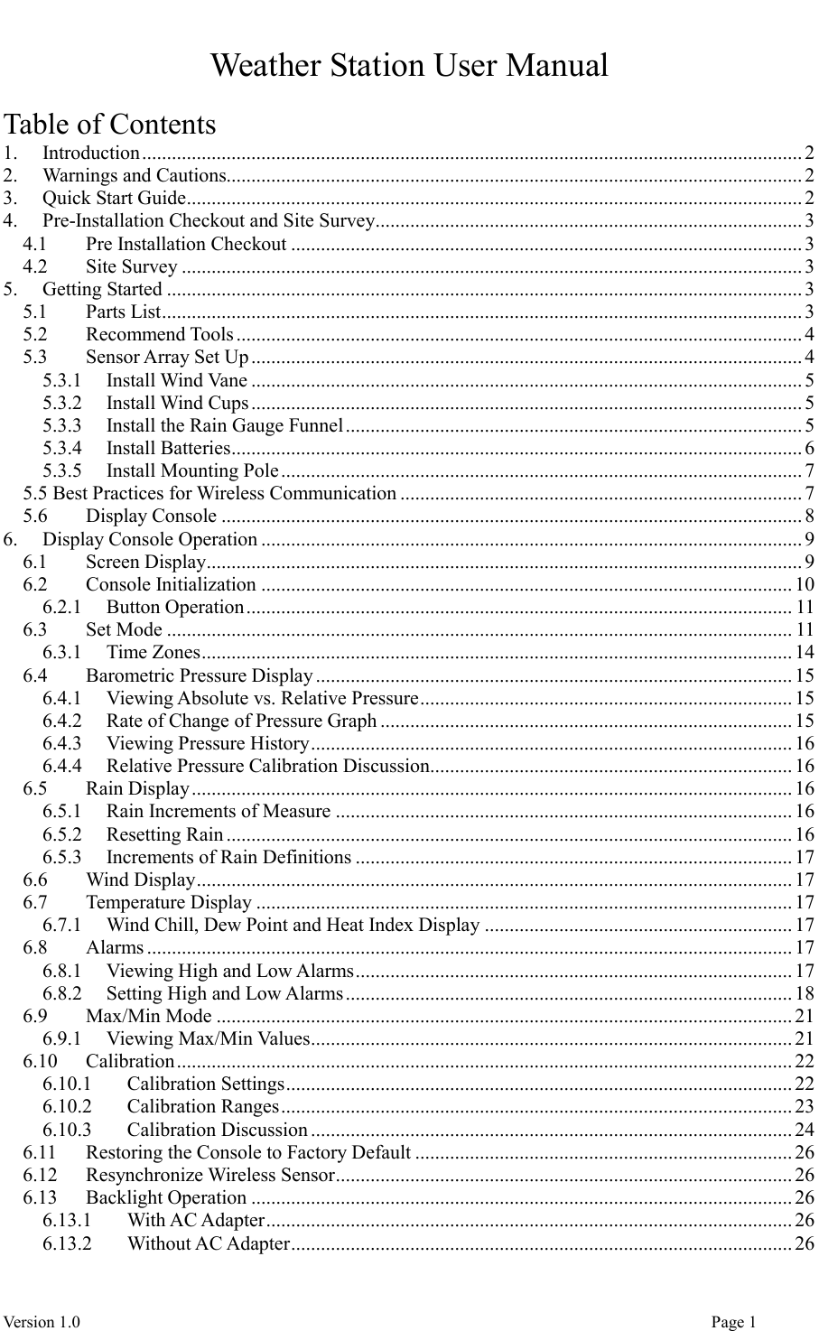  Version 1.0                                                                                                                                  Page 1 Weather Station User Manual  Table of Contents 1. Introduction ..................................................................................................................................... 2 2. Warnings and Cautions.................................................................................................................... 2 3. Quick Start Guide ............................................................................................................................ 2 4. Pre-Installation Checkout and Site Survey ...................................................................................... 3 4.1 Pre Installation Checkout ....................................................................................................... 3 4.2 Site Survey ............................................................................................................................. 3 5. Getting Started ................................................................................................................................ 3 5.1 Parts List ................................................................................................................................. 3 5.2 Recommend Tools .................................................................................................................. 4 5.3 Sensor Array Set Up ............................................................................................................... 4 5.3.1 Install Wind Vane ............................................................................................................... 5 5.3.2 Install Wind Cups ............................................................................................................... 5 5.3.3 Install the Rain Gauge Funnel ............................................................................................ 5 5.3.4 Install Batteries ................................................................................................................... 6 5.3.5 Install Mounting Pole ......................................................................................................... 7 5.5 Best Practices for Wireless Communication ................................................................................. 7 5.6 Display Console ..................................................................................................................... 8 6. Display Console Operation ............................................................................................................. 9 6.1 Screen Display ........................................................................................................................ 9 6.2 Console Initialization ........................................................................................................... 10 6.2.1 Button Operation .............................................................................................................. 11 6.3 Set Mode .............................................................................................................................. 11 6.3.1 Time Zones ....................................................................................................................... 14 6.4 Barometric Pressure Display ................................................................................................ 15 6.4.1 Viewing Absolute vs. Relative Pressure ........................................................................... 15 6.4.2 Rate of Change of Pressure Graph ................................................................................... 15 6.4.3 Viewing Pressure History ................................................................................................. 16 6.4.4 Relative Pressure Calibration Discussion ......................................................................... 16 6.5 Rain Display ......................................................................................................................... 16 6.5.1 Rain Increments of Measure ............................................................................................ 16 6.5.2 Resetting Rain .................................................................................................................. 16 6.5.3 Increments of Rain Definitions ........................................................................................ 17 6.6 Wind Display ........................................................................................................................ 17 6.7 Temperature Display ............................................................................................................ 17 6.7.1 Wind Chill, Dew Point and Heat Index Display .............................................................. 17 6.8 Alarms .................................................................................................................................. 17 6.8.1 Viewing High and Low Alarms ........................................................................................ 17 6.8.2 Setting High and Low Alarms .......................................................................................... 18 6.9 Max/Min Mode .................................................................................................................... 21 6.9.1 Viewing Max/Min Values ................................................................................................. 21 6.10 Calibration ............................................................................................................................ 22 6.10.1 Calibration Settings ...................................................................................................... 22 6.10.2 Calibration Ranges ....................................................................................................... 23 6.10.3 Calibration Discussion ................................................................................................. 24 6.11 Restoring the Console to Factory Default ............................................................................ 26 6.12 Resynchronize Wireless Sensor ............................................................................................ 26 6.13 Backlight Operation ............................................................................................................. 26 6.13.1 With AC Adapter .......................................................................................................... 26 6.13.2 Without AC Adapter ..................................................................................................... 26 