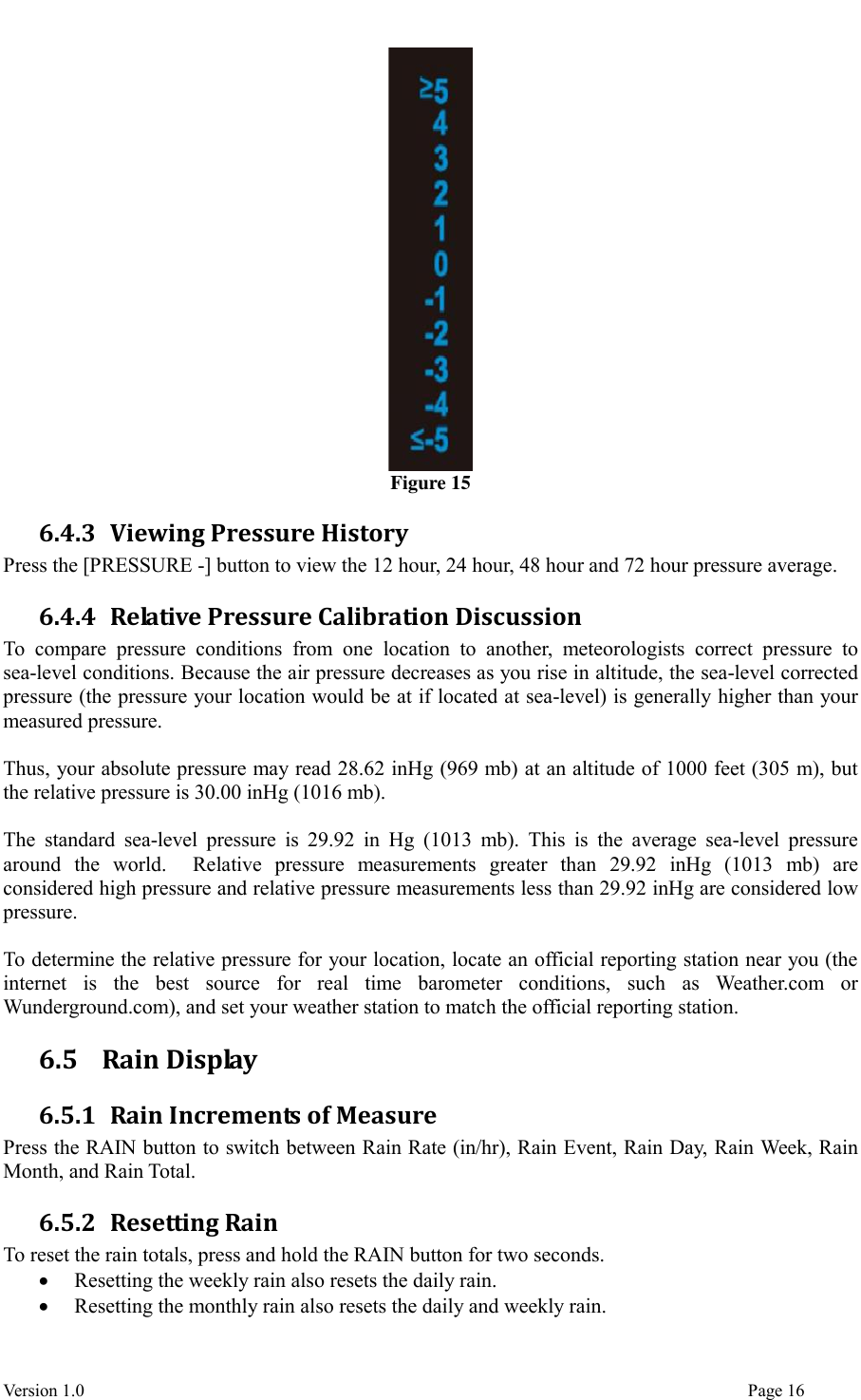  Version 1.0                                                                                                                                  Page 16  Figure 15 6.4.3 Viewing Pressure History Press the [PRESSURE -] button to view the 12 hour, 24 hour, 48 hour and 72 hour pressure average. 6.4.4 Relative Pressure Calibration Discussion To  compare  pressure  conditions  from  one  location  to  another,  meteorologists  correct  pressure  to sea-level conditions. Because the air pressure decreases as you rise in altitude, the sea-level corrected pressure (the pressure your location would be at if located at sea-level) is generally higher than your measured pressure.  Thus, your absolute pressure may read 28.62 inHg (969 mb) at an altitude of 1000 feet (305 m), but the relative pressure is 30.00 inHg (1016 mb).  The  standard  sea-level  pressure  is  29.92  in  Hg  (1013  mb).  This  is  the  average sea-level pressure around  the  world.    Relative  pressure  measurements  greater  than  29.92  inHg  (1013  mb)  are considered high pressure and relative pressure measurements less than 29.92 inHg are considered low pressure.  To determine the relative pressure for your location, locate an official reporting station near you (the internet  is  the  best  source  for  real  time  barometer  conditions,  such  as  Weather.com  or Wunderground.com), and set your weather station to match the official reporting station. 6.5   Rain Display 6.5.1 Rain Increments of Measure Press the RAIN button to switch between Rain Rate (in/hr), Rain Event, Rain Day, Rain Week, Rain Month, and Rain Total. 6.5.2 Resetting Rain To reset the rain totals, press and hold the RAIN button for two seconds.  Resetting the weekly rain also resets the daily rain.  Resetting the monthly rain also resets the daily and weekly rain. 