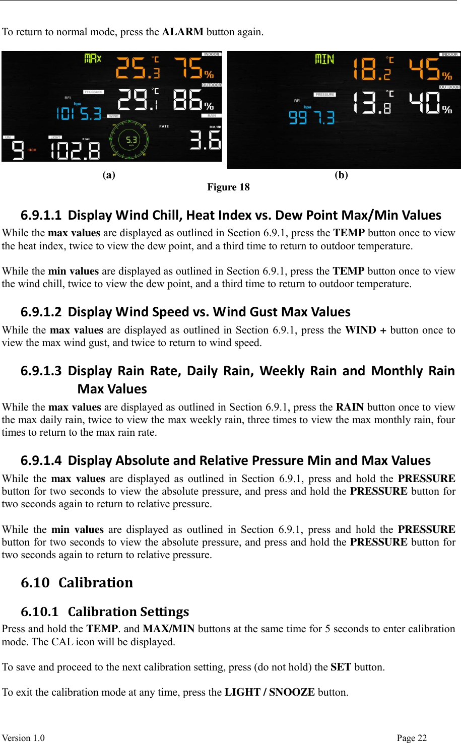  Version 1.0                                                                                                                                  Page 22 To return to normal mode, press the ALARM button again.    (a) (b) Figure 18 6.9.1.1 Display Wind Chill, Heat Index vs. Dew Point Max/Min Values While the max values are displayed as outlined in Section 6.9.1, press the TEMP button once to view the heat index, twice to view the dew point, and a third time to return to outdoor temperature.  While the min values are displayed as outlined in Section 6.9.1, press the TEMP button once to view the wind chill, twice to view the dew point, and a third time to return to outdoor temperature. 6.9.1.2 Display Wind Speed vs. Wind Gust Max Values While the max values are displayed as outlined in Section 6.9.1, press the WIND + button once to view the max wind gust, and twice to return to wind speed. 6.9.1.3 Display  Rain  Rate,  Daily  Rain,  Weekly  Rain  and  Monthly  Rain Max Values While the max values are displayed as outlined in Section 6.9.1, press the RAIN button once to view the max daily rain, twice to view the max weekly rain, three times to view the max monthly rain, four times to return to the max rain rate. 6.9.1.4 Display Absolute and Relative Pressure Min and Max Values While the  max values are displayed as outlined in Section  6.9.1, press  and hold the  PRESSURE button for two seconds to view the absolute pressure, and press and hold the PRESSURE button for two seconds again to return to relative pressure.  While the min  values are  displayed  as  outlined in  Section  6.9.1, press  and hold  the  PRESSURE button for two seconds to view the absolute pressure, and press and hold the PRESSURE button for two seconds again to return to relative pressure. 6.10 Calibration 6.10.1 Calibration Settings Press and hold the TEMP. and MAX/MIN buttons at the same time for 5 seconds to enter calibration mode. The CAL icon will be displayed.  To save and proceed to the next calibration setting, press (do not hold) the SET button.  To exit the calibration mode at any time, press the LIGHT / SNOOZE button. 