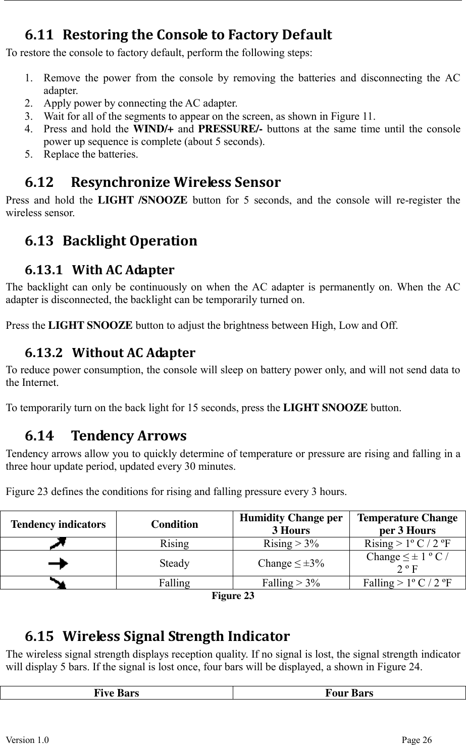  Version 1.0                                                                                                                                  Page 26 6.11 Restoring the Console to Factory Default To restore the console to factory default, perform the following steps:  1. Remove  the  power  from  the  console by removing the  batteries and  disconnecting  the  AC adapter. 2. Apply power by connecting the AC adapter. 3. Wait for all of the segments to appear on the screen, as shown in Figure 11. 4. Press and hold the WIND/+ and PRESSURE/- buttons at the same time until the console power up sequence is complete (about 5 seconds). 5. Replace the batteries. 6.12   Resynchronize Wireless Sensor Press  and  hold  the  LIGHT  /SNOOZE  button  for  5  seconds,  and  the  console  will  re-register  the wireless sensor. 6.13 Backlight Operation 6.13.1 With AC Adapter The backlight can only be continuously on when the AC adapter is permanently on. When the AC adapter is disconnected, the backlight can be temporarily turned on.  Press the LIGHT SNOOZE button to adjust the brightness between High, Low and Off. 6.13.2 Without AC Adapter To reduce power consumption, the console will sleep on battery power only, and will not send data to the Internet.  To temporarily turn on the back light for 15 seconds, press the LIGHT SNOOZE button. 6.14   Tendency Arrows Tendency arrows allow you to quickly determine of temperature or pressure are rising and falling in a three hour update period, updated every 30 minutes.  Figure 23 defines the conditions for rising and falling pressure every 3 hours.  Tendency indicators Condition Humidity Change per 3 Hours Temperature Change per 3 Hours  Rising Rising &gt; 3% Rising &gt; 1º C / 2 ºF  Steady Change ≤ ±3% Change ≤ ± 1 º C /   2 º F  Falling Falling &gt; 3% Falling &gt; 1º C / 2 ºF Figure 23  6.15 Wireless Signal Strength Indicator The wireless signal strength displays reception quality. If no signal is lost, the signal strength indicator will display 5 bars. If the signal is lost once, four bars will be displayed, a shown in Figure 24.  Five Bars Four Bars 