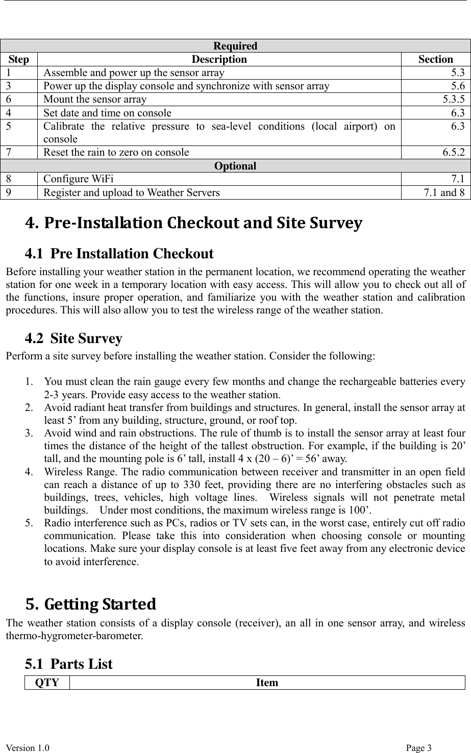  Version 1.0                                                                                                                                  Page 3  Required Step Description Section 1 Assemble and power up the sensor array 5.3 3 Power up the display console and synchronize with sensor array 5.6 6 Mount the sensor array 5.3.5 4 Set date and time on console 6.3 5 Calibrate  the  relative  pressure  to  sea-level  conditions  (local  airport)  on console 6.3 7 Reset the rain to zero on console 6.5.2 Optional 8 Configure WiFi 7.1 9 Register and upload to Weather Servers 7.1 and 8   4. Pre-Installation Checkout and Site Survey 4.1 Pre Installation Checkout Before installing your weather station in the permanent location, we recommend operating the weather station for one week in a temporary location with easy access. This will allow you to check out all of the functions, insure proper operation, and familiarize you with the weather station and calibration procedures. This will also allow you to test the wireless range of the weather station. 4.2 Site Survey Perform a site survey before installing the weather station. Consider the following:  1. You must clean the rain gauge every few months and change the rechargeable batteries every 2-3 years. Provide easy access to the weather station. 2. Avoid radiant heat transfer from buildings and structures. In general, install the sensor array at least 5’ from any building, structure, ground, or roof top. 3. Avoid wind and rain obstructions. The rule of thumb is to install the sensor array at least four times the distance of the height of the tallest obstruction. For example, if the building is 20’ tall, and the mounting pole is 6’ tall, install 4 x (20 – 6)’ = 56’ away. 4. Wireless Range. The radio communication between receiver and transmitter in an open field can reach a distance of up to 330 feet, providing there are no interfering obstacles such as buildings,  trees,  vehicles,  high  voltage  lines.    Wireless  signals  will  not  penetrate  metal buildings.    Under most conditions, the maximum wireless range is 100’. 5. Radio interference such as PCs, radios or TV sets can, in the worst case, entirely cut off radio communication.  Please  take  this  into  consideration  when  choosing  console  or  mounting locations. Make sure your display console is at least five feet away from any electronic device to avoid interference.  5. Getting Started The weather station consists of a display console (receiver), an all in one sensor array, and wireless thermo-hygrometer-barometer. 5.1 Parts List QTY Item 