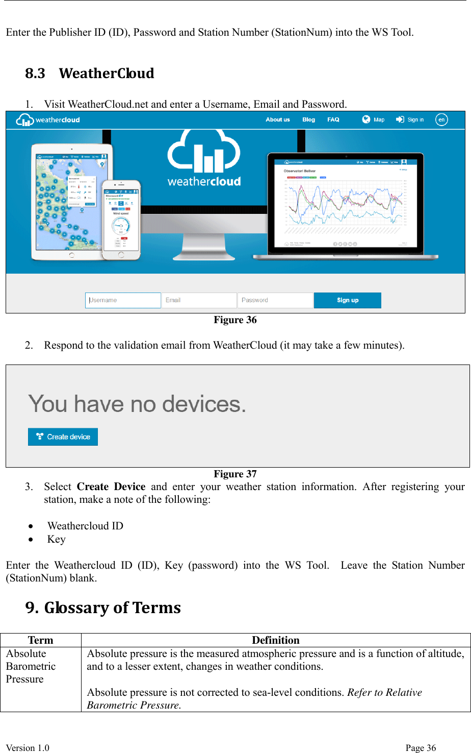  Version 1.0                                                                                                                                  Page 36 Enter the Publisher ID (ID), Password and Station Number (StationNum) into the WS Tool.  8.3   WeatherCloud  1. Visit WeatherCloud.net and enter a Username, Email and Password.  Figure 36  2. Respond to the validation email from WeatherCloud (it may take a few minutes).   Figure 37 3. Select  Create  Device  and  enter  your  weather  station  information.  After  registering  your station, make a note of the following:   Weathercloud ID  Key  Enter  the  Weathercloud  ID  (ID),  Key  (password)  into  the  WS  Tool.    Leave  the  Station  Number (StationNum) blank. 9. Glossary of Terms  Term Definition Absolute Barometric Pressure Absolute pressure is the measured atmospheric pressure and is a function of altitude, and to a lesser extent, changes in weather conditions.  Absolute pressure is not corrected to sea-level conditions. Refer to Relative Barometric Pressure. 