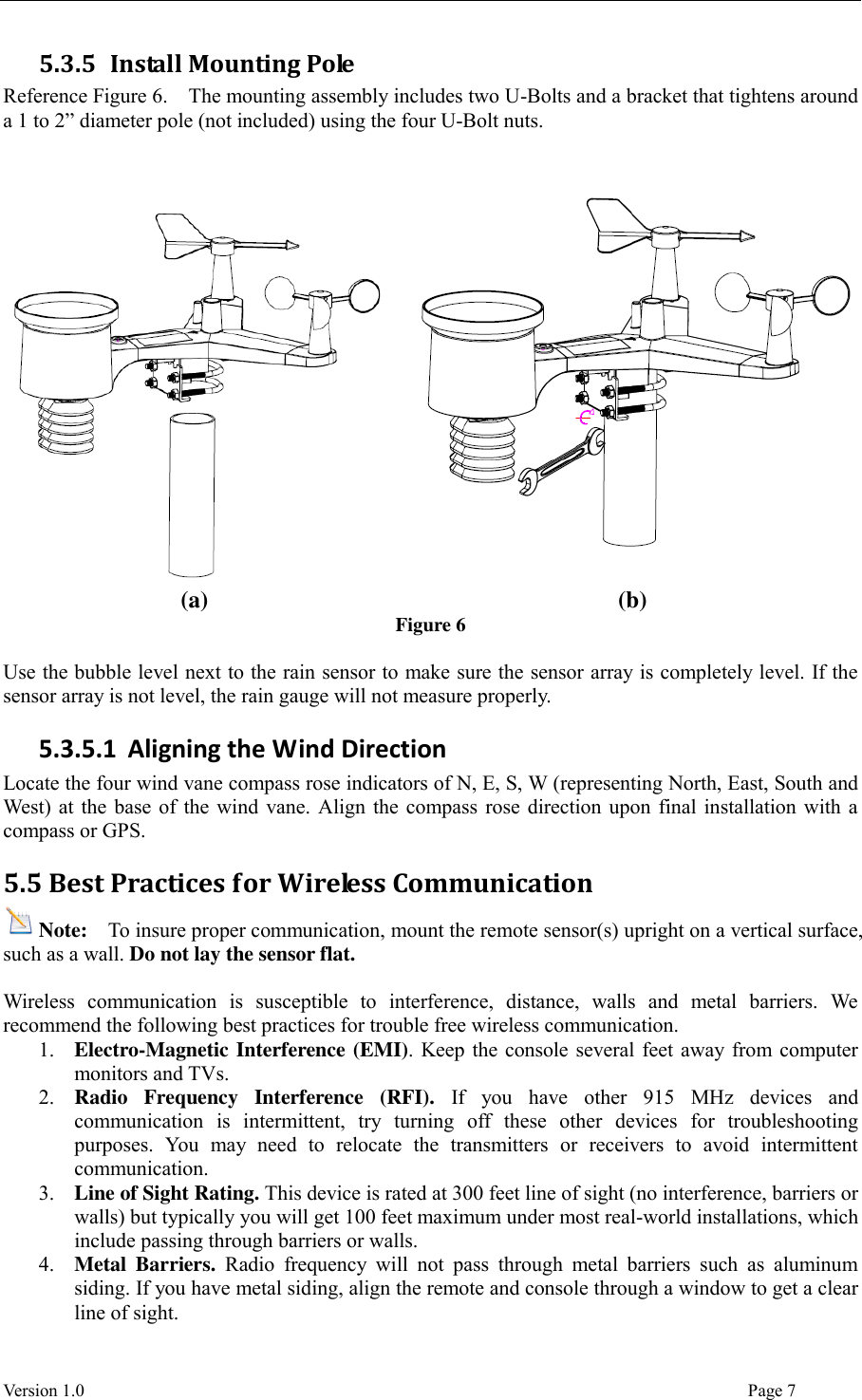  Version 1.0                                                                                                                                  Page 7 5.3.5 Install Mounting Pole Reference Figure 6.    The mounting assembly includes two U-Bolts and a bracket that tightens around a 1 to 2” diameter pole (not included) using the four U-Bolt nuts.     (a) (b) Figure 6  Use the bubble level next to the rain sensor to make sure the sensor array is completely level. If the sensor array is not level, the rain gauge will not measure properly. 5.3.5.1 Aligning the Wind Direction Locate the four wind vane compass rose indicators of N, E, S, W (representing North, East, South and West) at the base of the wind vane. Align the compass rose direction upon final installation with a compass or GPS. 5.5 Best Practices for Wireless Communication Note:  To insure proper communication, mount the remote sensor(s) upright on a vertical surface, such as a wall. Do not lay the sensor flat.    Wireless  communication  is  susceptible  to  interference,  distance,  walls  and  metal  barriers.  We recommend the following best practices for trouble free wireless communication. 1. Electro-Magnetic Interference (EMI). Keep the console several feet away from computer monitors and TVs. 2. Radio  Frequency  Interference  (RFI).  If  you  have  other  915  MHz  devices  and communication  is  intermittent,  try  turning  off  these  other  devices  for  troubleshooting purposes.  You  may  need  to  relocate  the  transmitters  or  receivers  to  avoid  intermittent communication. 3. Line of Sight Rating. This device is rated at 300 feet line of sight (no interference, barriers or walls) but typically you will get 100 feet maximum under most real-world installations, which include passing through barriers or walls. 4. Metal  Barriers.  Radio  frequency  will  not  pass  through  metal  barriers  such  as  aluminum siding. If you have metal siding, align the remote and console through a window to get a clear line of sight. 