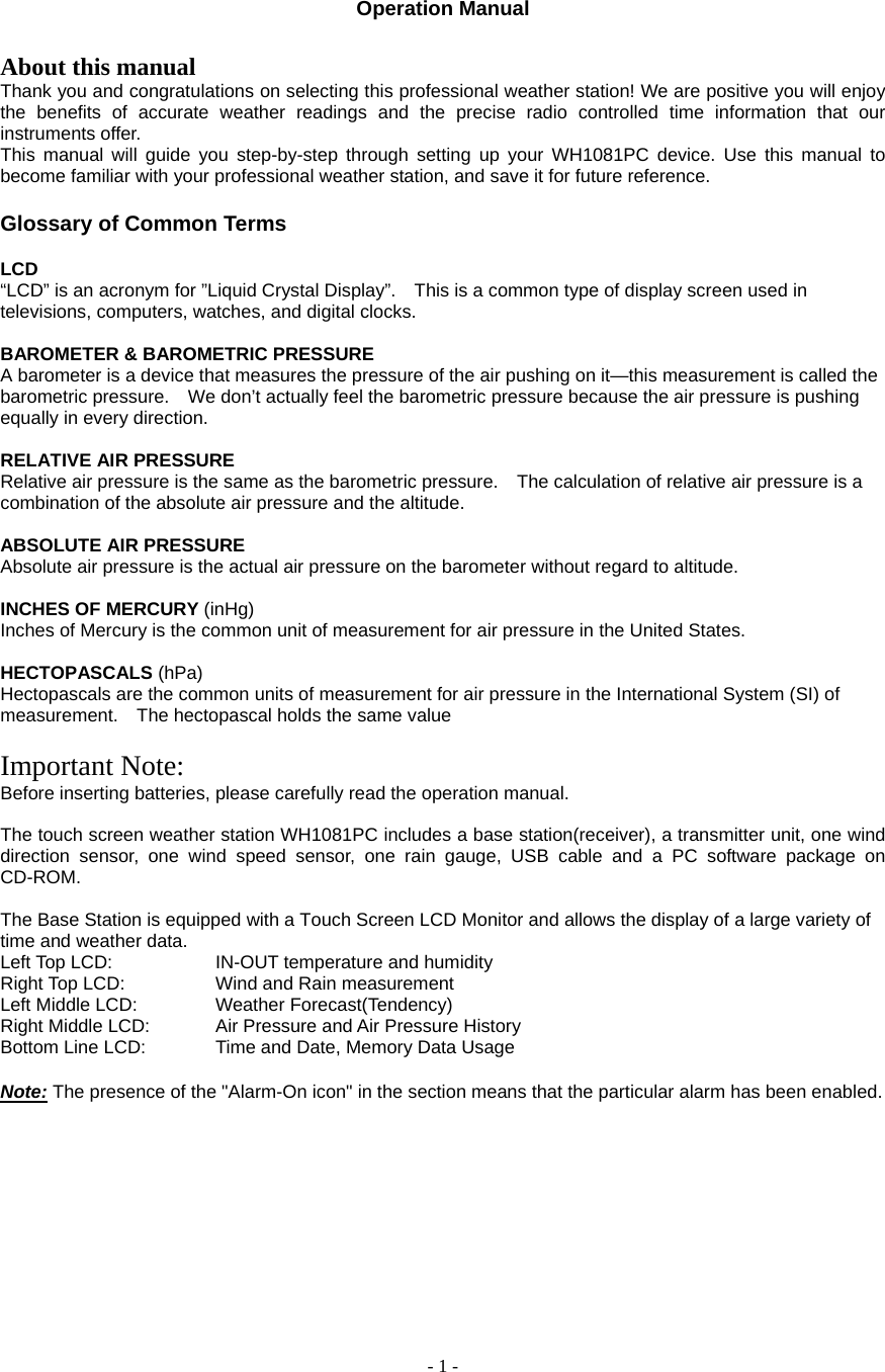  - 1 -   Operation Manual    About this manual Thank you and congratulations on selecting this professional weather station! We are positive you will enjoy the benefits of accurate weather readings and the precise radio controlled time information that our instruments offer. This manual will guide you step-by-step through setting up your WH1081PC device. Use this manual to become familiar with your professional weather station, and save it for future reference.  Glossary of Common Terms  LCD   “LCD” is an acronym for ”Liquid Crystal Display”.    This is a common type of display screen used in televisions, computers, watches, and digital clocks.     BAROMETER &amp; BAROMETRIC PRESSURE   A barometer is a device that measures the pressure of the air pushing on it—this measurement is called the barometric pressure.    We don’t actually feel the barometric pressure because the air pressure is pushing equally in every direction.     RELATIVE AIR PRESSURE   Relative air pressure is the same as the barometric pressure.    The calculation of relative air pressure is a combination of the absolute air pressure and the altitude.     ABSOLUTE AIR PRESSURE   Absolute air pressure is the actual air pressure on the barometer without regard to altitude.     INCHES OF MERCURY (inHg)  Inches of Mercury is the common unit of measurement for air pressure in the United States.     HECTOPASCALS (hPa)  Hectopascals are the common units of measurement for air pressure in the International System (SI) of measurement.    The hectopascal holds the same value    Important Note: Before inserting batteries, please carefully read the operation manual.  The touch screen weather station WH1081PC includes a base station(receiver), a transmitter unit, one wind direction sensor, one wind speed sensor, one rain gauge, USB cable and a PC software package on CD-ROM.  The Base Station is equipped with a Touch Screen LCD Monitor and allows the display of a large variety of time and weather data.   Left Top LCD:      IN-OUT temperature and humidity Right Top LCD:     Wind and Rain measurement Left Middle LCD:    Weather Forecast(Tendency) Right Middle LCD:    Air Pressure and Air Pressure History Bottom Line LCD:    Time and Date, Memory Data Usage  Note: The presence of the &quot;Alarm-On icon&quot; in the section means that the particular alarm has been enabled.       