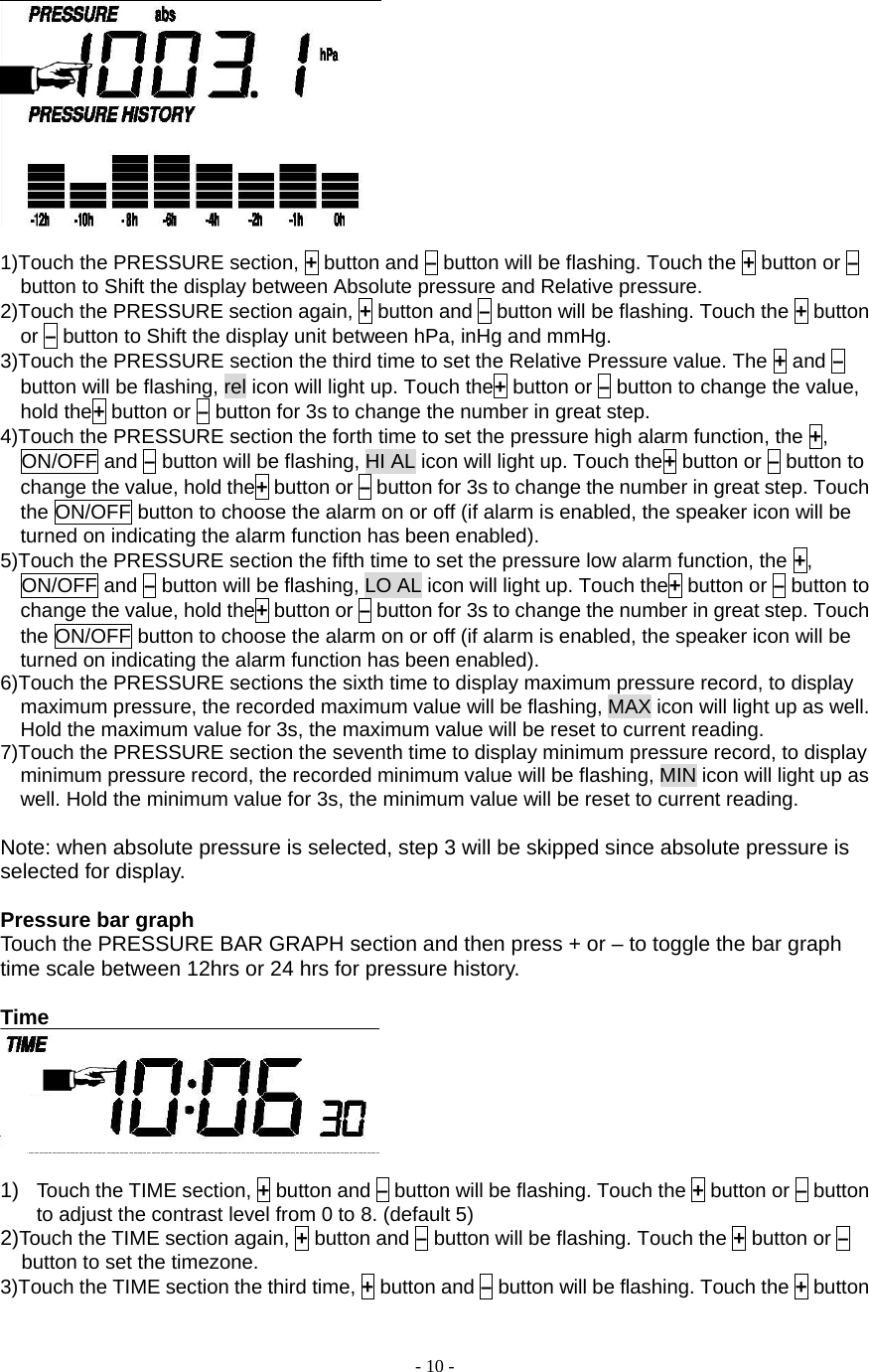  - 10 -   1)Touch the PRESSURE section, + button and – button will be flashing. Touch the + button or – button to Shift the display between Absolute pressure and Relative pressure. 2)Touch the PRESSURE section again, + button and – button will be flashing. Touch the + button or – button to Shift the display unit between hPa, inHg and mmHg. 3)Touch the PRESSURE section the third time to set the Relative Pressure value. The + and – button will be flashing, rel icon will light up. Touch the+ button or – button to change the value, hold the+ button or – button for 3s to change the number in great step. 4)Touch the PRESSURE section the forth time to set the pressure high alarm function, the +, ON/OFF and – button will be flashing, HI AL icon will light up. Touch the+ button or – button to change the value, hold the+ button or – button for 3s to change the number in great step. Touch the ON/OFF button to choose the alarm on or off (if alarm is enabled, the speaker icon will be turned on indicating the alarm function has been enabled). 5)Touch the PRESSURE section the fifth time to set the pressure low alarm function, the +, ON/OFF and – button will be flashing, LO AL icon will light up. Touch the+ button or – button to change the value, hold the+ button or – button for 3s to change the number in great step. Touch the ON/OFF button to choose the alarm on or off (if alarm is enabled, the speaker icon will be turned on indicating the alarm function has been enabled). 6)Touch the PRESSURE sections the sixth time to display maximum pressure record, to display maximum pressure, the recorded maximum value will be flashing, MAX icon will light up as well. Hold the maximum value for 3s, the maximum value will be reset to current reading. 7)Touch the PRESSURE section the seventh time to display minimum pressure record, to display minimum pressure record, the recorded minimum value will be flashing, MIN icon will light up as well. Hold the minimum value for 3s, the minimum value will be reset to current reading.  Note: when absolute pressure is selected, step 3 will be skipped since absolute pressure is selected for display.    Pressure bar graph Touch the PRESSURE BAR GRAPH section and then press + or – to toggle the bar graph time scale between 12hrs or 24 hrs for pressure history.    Time   1)  Touch the TIME section, + button and – button will be flashing. Touch the + button or – button to adjust the contrast level from 0 to 8. (default 5) 2)Touch the TIME section again, + button and – button will be flashing. Touch the + button or – button to set the timezone. 3)Touch the TIME section the third time, + button and – button will be flashing. Touch the + button 