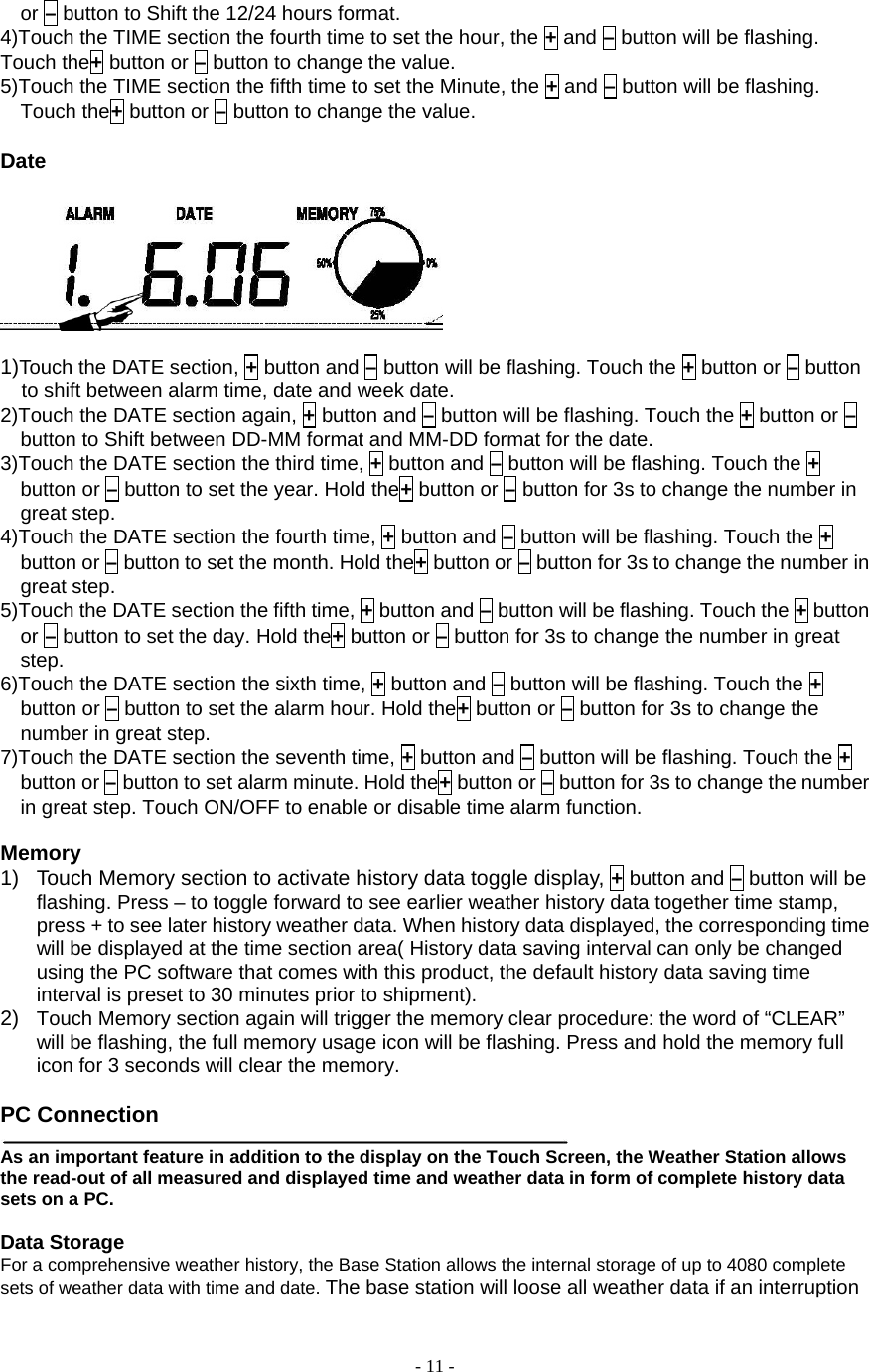  - 11 - or – button to Shift the 12/24 hours format. 4)Touch the TIME section the fourth time to set the hour, the + and – button will be flashing. Touch the+ button or – button to change the value. 5)Touch the TIME section the fifth time to set the Minute, the + and – button will be flashing. Touch the+ button or – button to change the value.    Date   1)Touch the DATE section, + button and – button will be flashing. Touch the + button or – button to shift between alarm time, date and week date. 2)Touch the DATE section again, + button and – button will be flashing. Touch the + button or – button to Shift between DD-MM format and MM-DD format for the date. 3)Touch the DATE section the third time, + button and – button will be flashing. Touch the + button or – button to set the year. Hold the+ button or – button for 3s to change the number in great step. 4)Touch the DATE section the fourth time, + button and – button will be flashing. Touch the + button or – button to set the month. Hold the+ button or – button for 3s to change the number in great step. 5)Touch the DATE section the fifth time, + button and – button will be flashing. Touch the + button or – button to set the day. Hold the+ button or – button for 3s to change the number in great step. 6)Touch the DATE section the sixth time, + button and – button will be flashing. Touch the + button or – button to set the alarm hour. Hold the+ button or – button for 3s to change the number in great step. 7)Touch the DATE section the seventh time, + button and – button will be flashing. Touch the + button or – button to set alarm minute. Hold the+ button or – button for 3s to change the number in great step. Touch ON/OFF to enable or disable time alarm function.  Memory 1)  Touch Memory section to activate history data toggle display, + button and – button will be flashing. Press – to toggle forward to see earlier weather history data together time stamp, press + to see later history weather data. When history data displayed, the corresponding time will be displayed at the time section area( History data saving interval can only be changed using the PC software that comes with this product, the default history data saving time interval is preset to 30 minutes prior to shipment). 2)  Touch Memory section again will trigger the memory clear procedure: the word of “CLEAR” will be flashing, the full memory usage icon will be flashing. Press and hold the memory full icon for 3 seconds will clear the memory.      PC Connection    As an important feature in addition to the display on the Touch Screen, the Weather Station allows the read-out of all measured and displayed time and weather data in form of complete history data sets on a PC.         Data Storage   For a comprehensive weather history, the Base Station allows the internal storage of up to 4080 complete sets of weather data with time and date. The base station will loose all weather data if an interruption 